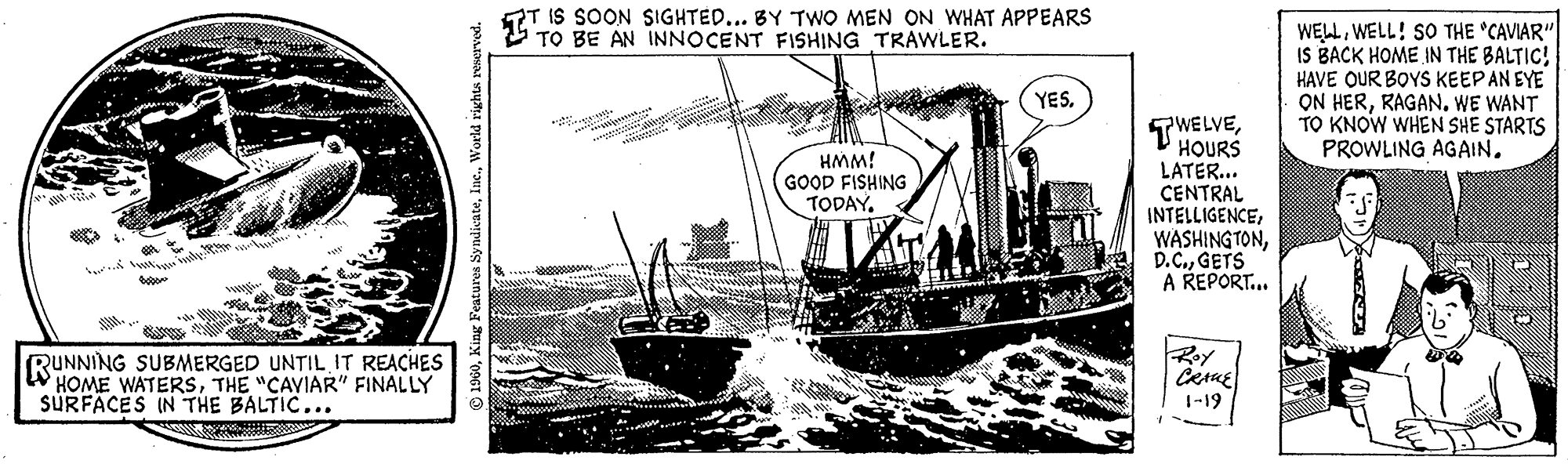 Line art OCR: Bob mily. RUNNING SUBMERGED UNTIL IT REACHES HOME WATERSTHE "CAVIAR" FINALLY SURFACES IN THE BALTIC... 1960World rights reserved. T IS SOON SIGHTED... BY TWO MEN ON WHAT APPEARS TO BE AN INNOCENT FISHING TRAWLER. HMM! GOOD FISHING TODAY. 11: VAT YES. TWELVEHOURS LATER... CENTRAL INTELLIGENCEGETS A REPORT... Roy CRANE 1-19 WELLWELL! SO THE "CAVIAR" IS BACK HOME IN THE BALTIC! HAVE OUR BOYS KEEP AN EYE ON HERRAGAN. WE WANT TO KNOW WHEN SHE STARTS PROWLING AGAIN. Bob mily . RUNNING SUBMERGED UNTIL IT REACHES HOME WATERSTHE " CAVIAR " FINALLY SURFACES IN THE BALTIC ... 1960King Features SyndicateWorld rights reserved . T IS SOON SIGHTED ... BY TWO MEN ON WHAT APPEARS TO BE AN INNOCENT FISHING TRAWLER . HMM ! GOOD FISHING TODAY . 11 : VAT YES . TWELVEHOURS LATER ... CENTRAL INTELLIGENCEGETS A REPORT ... Roy CRANE 1-19 WELLWELL ! SO THE " CAVIAR " IS BACK HOME IN THE BALTIC ! HAVE OUR BOYS KEEP AN EYE ON HERRAGAN . WE WANT TO KNOW WHEN SHE STARTS PROWLING AGAIN .