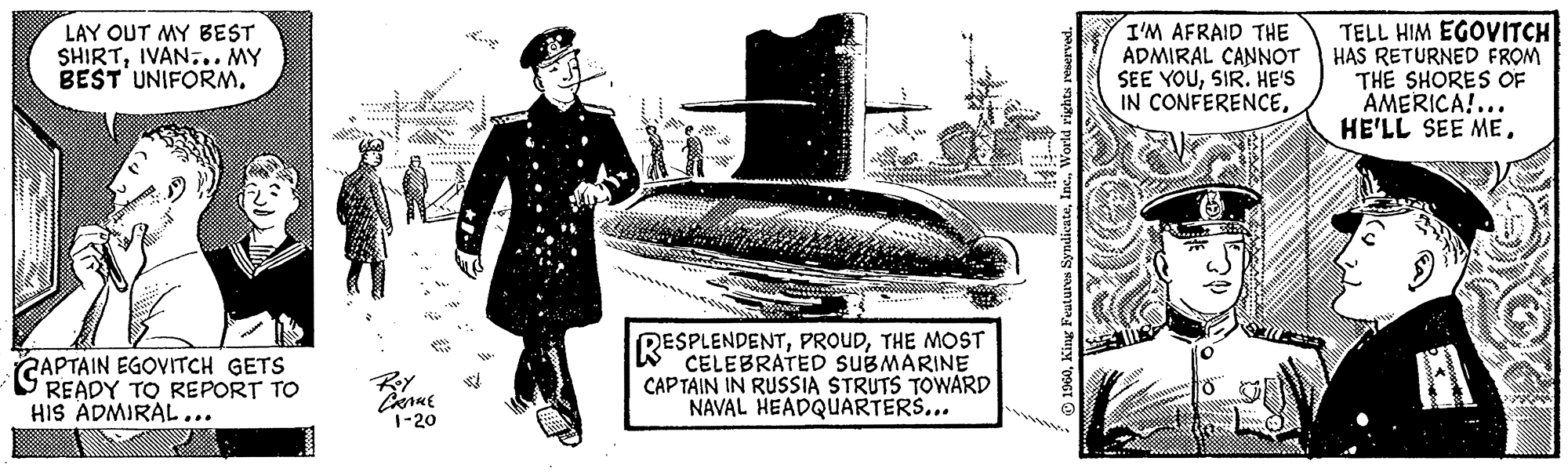 Art OCR: LAY OUT MY BEST SHIRTIVAN... MY BEST UNIFORM. **260099 CAPTAIN EGOVITCH GETS READY TO REPORT TO HIS ADMIRAL... Roy CRAME 1-20 Ke RESPLENDENTTHE MOST SUBMARINE CAPTAIN IN RUSSIA STRUTS TOWARD NAVAL HEADQUARTERS... 1960World rights reserved. I'M AFRAID THE ADMIRAL CANNOT SEE YOUSIR. HE'S IN CONFERENCESt Al TELL HIM EGOVITCH HAS RETURNED FROM THE SHORES OF AMERICA!... HE'LL SEE MELAY OUT MY BEST SHIRTIVAN ... MY BEST UNIFORM . ** 260099 CAPTAIN EGOVITCH GETS READY TO REPORT TO HIS ADMIRAL ... Roy CRAME 1-20 Ke RESPLENDENTTHE MOST SUBMARINE CAPTAIN IN RUSSIA STRUTS TOWARD NAVAL HEADQUARTERS ... 1960King Features SyndicateWorld rights reserved . I'M AFRAID THE ADMIRAL CANNOT SEE YOUSIR . HE'S IN CONFERENCESt Al TELL HIM EGOVITCH HAS RETURNED FROM THE SHORES OF AMERICA ! ... HE'LL SEE ME