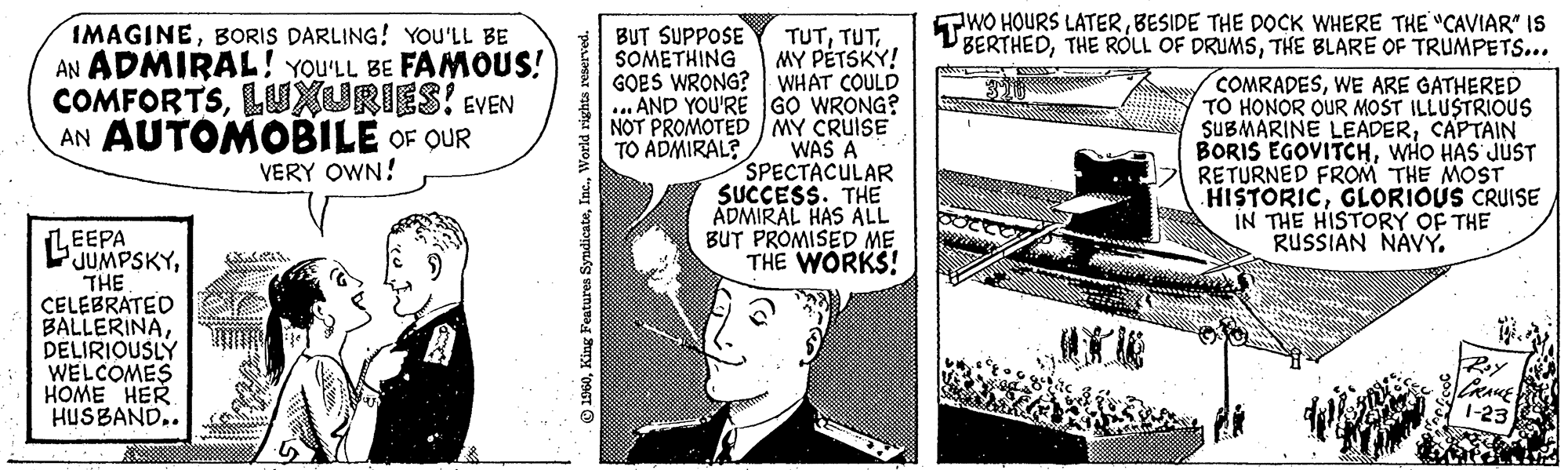 Parallel OCR: IMAGINEBORIS DARLING! YOU'LL BE AN ADMIRAL! YOU'LL BE FAMOUS! COMFORTSLUXURIES! EVEN AN AUTOMOBILE OF OUR VERY OWN! EEPA JUMPSKYTHE CELEBRATED BALLERINADELIRIOUSLY WELCOMES HOME HER HUSBAND.. 1960World rights reserved. BUT SUPPOSE SOMETHING GOES WRONG? AND YOU'RE NOT PROMOTED TO ADMIRAL? TUTMY PETSKY! WHAT COULD GO WRONG? / MY CRUISE WAS A SPECTACULAR SUCCESS. THE ADMIRAL HAS ALL BUT PROMISED ME THE WORKS! TWO HOURS LATERBESIDE THE DOCK WHERE THE "CAVIAR" IS BERTHEDTHE BLARE OF TRUMPETS... COMRADESWE ARE GATHERED TO HONOR OUR MOST ILLUSTRIOUS SUBMARINE LEADERCAPTAIN BORIS EGOVITCHWHO HAS JUST RETURNED FROM THE MOST HISTORICGLORIOUS CRUISE IN THE HISTORY OF THE RUSSIAN NAVY. Roy CRACE 1-23 IMAGINEBORIS DARLING ! YOU'LL BE AN ADMIRAL ! YOU'LL BE FAMOUS ! COMFORTSLUXURIES ! EVEN AN AUTOMOBILE OF OUR VERY OWN ! EEPA JUMPSKYTHE CELEBRATED BALLERINADELIRIOUSLY WELCOMES HOME HER HUSBAND .. 1960King Features SyndicateWorld rights reserved . BUT SUPPOSE SOMETHING GOES WRONG ? AND YOU'RE NOT PROMOTED TO ADMIRAL ? TUTMY PETSKY ! WHAT COULD GO WRONG ? / MY CRUISE WAS A SPECTACULAR SUCCESS . THE ADMIRAL HAS ALL BUT PROMISED ME THE WORKS ! TWO HOURS LATERBESIDE THE DOCK WHERE THE " CAVIAR " IS BERTHEDTHE ROLL OF DRUMSTHE BLARE OF TRUMPETS ... COMRADESWE ARE GATHERED TO HONOR OUR MOST ILLUSTRIOUS SUBMARINE LEADERCAPTAIN BORIS EGOVITCHWHO HAS JUST RETURNED FROM THE MOST HISTORICGLORIOUS CRUISE IN THE HISTORY OF THE RUSSIAN NAVY . Roy CRACE 1-23