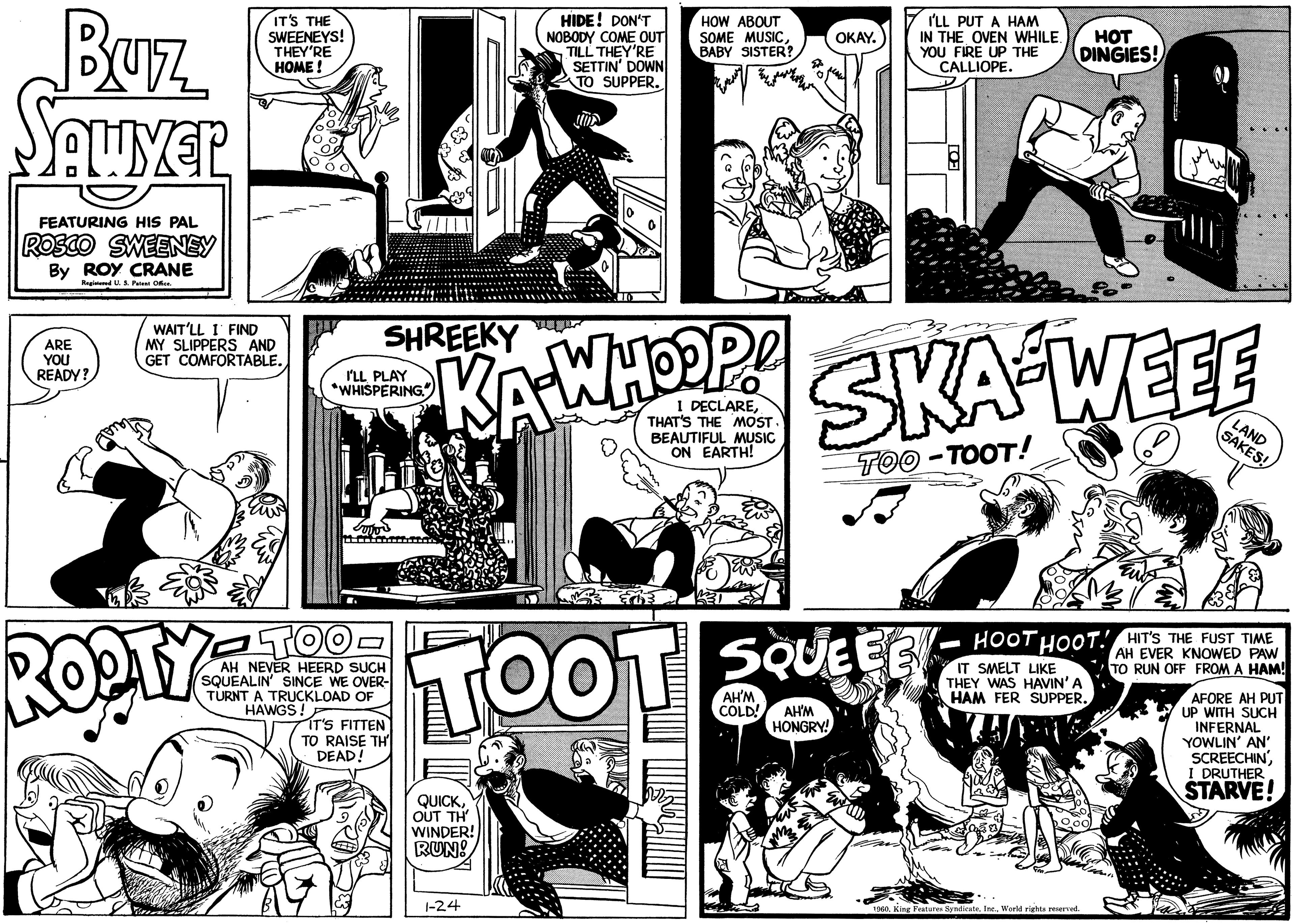 Line OCR: BUL SAUVER FEATURING HIS PAL ROSCO SWEENEY By ROY CRANE Registered U. S. Patent Office. ARE YOU READY? IT'S THE SWEENEYS! THEY'RE HOME! WAIT'LL I FIND MY SLIPPERS AND GET COMFORTABLE. RO SHREEKY I'LL PLAY *WHISPERING. Tutor TO AH NEVER HEERD SUCH SQUEALIN' SINCE WE OVER- TURNT A TRUCKLOAD OF HAWGS! IT'S FITTEN TO RAISE TH DEAD! QUICKOUT TH' WINDER! RUN! HIDE! DON'T NOBODY COME OUT TILL THEY'RE SETTIN' DOWN TO SUPPER. 1-24 M HOW ABOUT SOME MUSICBABY SISTER? ww I DECLARETHAT'S THE MOST. BEAUTIFUL MUSIC ON EARTH! OKAY. AH'M I'LL PUT A HAM IN THE OVEN WHILE. YOU FIRE UP THE CALLIOPE. TOOT SQUELE COLD! AH'M HONGRY! SKA-WEEE TOO-TOOT! HOT DINGIES! HOOT HOOT! HIT'S THE FUST TIME AH EVER KNOWED PAW TO RUN OFF FROM A HAM! IT SMELT LIKE THEY WAS HAVIN' A HAM FER SUPPER. SAND 1960World rights reserved. AFORE AH PUT UP WITH SUCH INFERNAL YOWLIN' AN' SCREECHINI DRUTHER STARVE! BUL SAUVER FEATURING HIS PAL ROSCO SWEENEY By ROY CRANE Registered U. S. Patent Office . ARE YOU READY ? IT'S THE SWEENEYS ! THEY'RE HOME ! WAIT'LL I FIND MY SLIPPERS AND GET COMFORTABLE . RO SHREEKY I'LL PLAY * WHISPERING . Tutor TO AH NEVER HEERD SUCH SQUEALIN ' SINCE WE OVER TURNT A TRUCKLOAD OF HAWGS ! IT'S FITTEN TO RAISE TH DEAD ! QUICKOUT TH ' WINDER ! RUN ! HIDE ! DON'T NOBODY COME OUT TILL THEY'RE SETTIN ' DOWN TO SUPPER . 1-24 M HOW ABOUT SOME MUSICBABY SISTER ? ww I DECLARETHAT'S THE MOST . BEAUTIFUL MUSIC ON EARTH ! OKAY . AH'M I'LL PUT A HAM IN THE OVEN WHILE . YOU FIRE UP THE CALLIOPE . TOOT SQUELE COLD ! AH'M HONGRY ! SKA - WEEE TOO - TOOT ! HOT DINGIES ! HOOT HOOT ! HIT'S THE FUST TIME AH EVER KNOWED PAW TO RUN OFF FROM A HAM ! IT SMELT LIKE THEY WAS HAVIN ' A HAM FER SUPPER . SAND 1960King Features SyndicateWorld rights reserved . AFORE AH PUT UP WITH SUCH INFERNAL YOWLIN ' AN ' SCREECHINI DRUTHER STARVE !