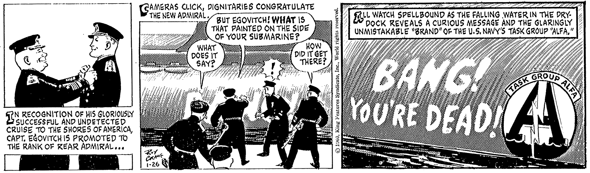 Conversation OCR: BILL IN RECOGNITION OF HIS GLORIOUSLY SUCCESSFUL CRUISE TO THE SHORES OF AMERICACAPT. EGOVITCH IS PROMOTED TO THE RANK OF REAR ADMIRAL... CAMERAS CLICKDIGNITARIES CONGRATULATE THE Roy CRAMF 1-26 BUT EGOVITCH! WHAT IS THAT PAINTED ON THE SIDE OF YOUR SUBMARINE? WHAT DOES IT SAY? www HOW DID IT GET THERE? 1960World rights reserved. LL ALL WATCH SPELLBOUND AS THE FALLING WATER IN THE DRY- DOCK REVEALS A CURIOUS MESSAGE AND THE GLARINGLY UNMISTAKABLE "BRAND" OF THE U.S. NAVY'S TASK GROUP "ALFA" BANG! YOU'RE DEAD! TASK GROUP ALFA A BILL IN RECOGNITION OF HIS GLORIOUSLY SUCCESSFUL CRUISE TO THE SHORES OF AMERICACAPT . EGOVITCH IS PROMOTED TO THE RANK OF REAR ADMIRAL ... CAMERAS CLICKDIGNITARIES CONGRATULATE THE Roy CRAMF 1-26 BUT EGOVITCH ! WHAT IS THAT PAINTED ON THE SIDE OF YOUR SUBMARINE ? WHAT DOES IT SAY ? www HOW DID IT GET THERE ? 1960King Features SyndicateWorld rights reserved . LL ALL WATCH SPELLBOUND AS THE FALLING WATER IN THE DRY DOCK REVEALS A CURIOUS MESSAGE AND THE GLARINGLY UNMISTAKABLE " BRAND " OF THE U.S. NAVY'S TASK GROUP " ALFA" BANG ! YOU'RE DEAD ! TASK GROUP ALFA A