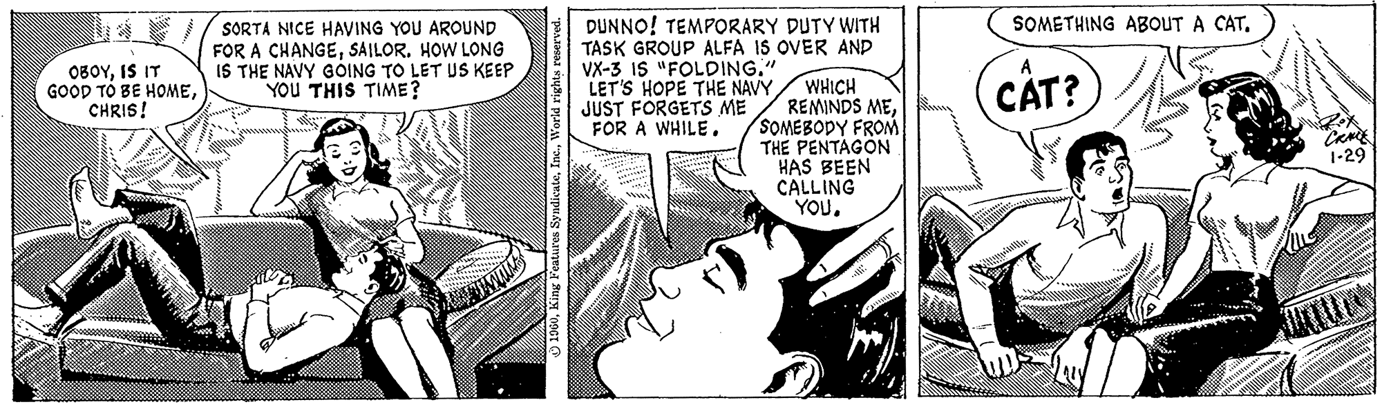 Comic book OCR: OBOYIS IT GOOD TO BE HOMECHRIS! SORTA NICE HAVING YOU AROUND FOR A CHANGESAILOR. HOW LONG IS THE NAVY GOING TO LET US KEEP YOU THIS TIME? 1960World rights reserved. DUNNO! TEMPORARY DUTY WITH TASK GROUP ALFA IS OVER AND VX-3 IS "FOLDING." LET'S HOPE THE NAVY WHICH JUST FORGETS ME REMINDS MEFOR A WHILE. SOMEBODY FROM THE PENTAGON HAS BEEN CALLING YOU. SOMETHING ABOUT A CAT. CAT? wwwpinill 1-29 OBOYIS IT GOOD TO BE HOMECHRIS ! SORTA NICE HAVING YOU AROUND FOR A CHANGESAILOR . HOW LONG IS THE NAVY GOING TO LET US KEEP YOU THIS TIME ? 1960King Features SyndicateWorld rights reserved . DUNNO ! TEMPORARY DUTY WITH TASK GROUP ALFA IS OVER AND VX - 3 IS " FOLDING . " LET'S HOPE THE NAVY WHICH JUST FORGETS ME REMINDS MEFOR A WHILE . SOMEBODY FROM THE PENTAGON HAS BEEN CALLING YOU . SOMETHING ABOUT A CAT . CAT ? wwwpinill 1-29