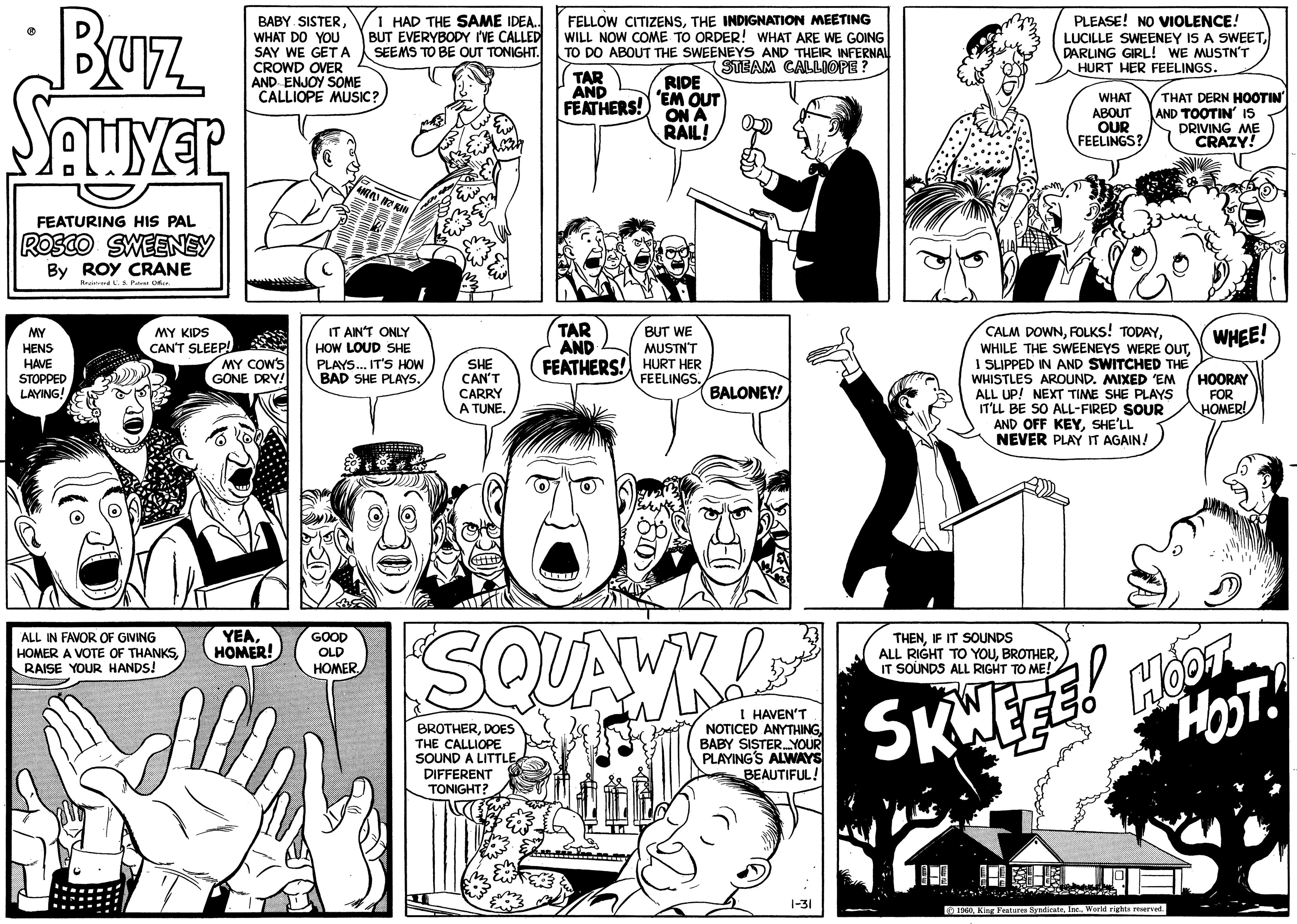 Gesture OCR: Buz SOUVER FEATURING HIS PAL ROSCO SWEENEY By ROY CRANE Registered U. S. Patent Office. MY HENS HAVE STOPPED LAYING! MY KIDS CAN'T SLEEP! ALL IN FAVOR OF GIVING HOMER A VOTE OF THANKSRAISE YOUR HANDS! BABY SISTERWHAT DO YOU SAY WE GET A CROWD OVER AND ENJOY SOME CALLIOPE MUSIC? MY COW'S GONE DRY! YEAHOMER! I HAD THE SAME IDEA.. BUT EVERYBODY I'VE CALLED SEEMS TO BE OUT TONIGHT. GIRO TRILL IT AIN'T ONLY HOW LOUD SHE PLAYS... IT'S HOW BAD SHE PLAYS. GOOD OLD HOMER. SHE CAN'T CARRY A TUNE. +||+D FELLOW CITIZENSTHE INDIGNATION MEETING WILL NOW COME TO ORDER! WHAT ARE WE GOING TO DO ABOUT THE SWEENEYS AND THEIR INFERNAL STEAM CALLIOPE? TAR AND FEATHERS! RIDE 'EM OUT ON A RAIL! TAR AND FEATHERS! HURT HER BUT WE MUSTN'T FEELINGS. BALONEY! SQUAWK! BROTHERDOES THE CALLIOPE SOUND A LITTLE DIFFERENT TONIGHT? I HAVEN'T NOTICED ANYTHING BABY SISTER....YOUR PLAYING'S ALWAYS BEAUTIFUL! 1-31 PLEASE! NO VIOLENCE! LUCILLE SWEENEY IS A SWEETDARLING GIRL! WE MUSTN'T HURT HER FEELINGS. WHAT ABOUT OUR FEELINGS? THAT DERN HOOTIN' AND TOOTIN' IS DRIVING ME CRAZY! CALM DOWN1 SLIPPED IN AND SWITCHED THE WHISTLES AROUND. MIXED 'EM ALL UP! NEXT TIME SHE PLAYS IT'LL BE SO ALL-FIRED SOUR AND OFF KEYSHE'LL NEVER PLAY IT AGAIN! THENIF IT SOUNDS ALL RIGHT TO YOUIT SOUNDS ALL RIGHT TO ME! SKWEEE! WHEE! 1960World rights reserved. HOORAY FOR HOMER! HOOT HOST! Buz SOUVER FEATURING HIS PAL ROSCO SWEENEY By ROY CRANE Registered U. S. Patent Office . MY HENS HAVE STOPPED LAYING ! MY KIDS CAN'T SLEEP ! ALL IN FAVOR OF GIVING HOMER A VOTE OF THANKSRAISE YOUR HANDS ! BABY SISTERWHAT DO YOU SAY WE GET A CROWD OVER AND ENJOY SOME CALLIOPE MUSIC ? MY COW'S GONE DRY ! YEAHOMER ! I HAD THE SAME IDEA .. BUT EVERYBODY I'VE CALLED SEEMS TO BE OUT TONIGHT . GIRO TRILL IT AIN'T ONLY HOW LOUD SHE PLAYS ... IT'S HOW BAD SHE PLAYS . GOOD OLD HOMER . SHE CAN'T CARRY A TUNE . + || + D FELLOW CITIZENSTHE INDIGNATION MEETING WILL NOW COME TO ORDER ! WHAT ARE WE GOING TO DO ABOUT THE SWEENEYS AND THEIR INFERNAL STEAM CALLIOPE ? TAR AND FEATHERS ! RIDE ' EM OUT ON A RAIL ! TAR AND FEATHERS ! HURT HER BUT WE MUSTN'T FEELINGS . BALONEY ! SQUAWK ! BROTHERDOES THE CALLIOPE SOUND A LITTLE DIFFERENT TONIGHT ? I HAVEN'T NOTICED ANYTHING BABY SISTER .... YOUR PLAYING'S ALWAYS BEAUTIFUL ! 1-31 PLEASE ! NO VIOLENCE ! LUCILLE SWEENEY IS A SWEETDARLING GIRL ! WE MUSTN'T HURT HER FEELINGS . WHAT ABOUT OUR FEELINGS ? THAT DERN HOOTIN ' AND TOOTIN ' IS DRIVING ME CRAZY ! CALM DOWNFOLKS ! TODAYWHILE THE SWEENEYS WERE OUT1 SLIPPED IN AND SWITCHED THE WHISTLES AROUND . MIXED ' EM ALL UP ! NEXT TIME SHE PLAYS IT'LL BE SO ALL - FIRED SOUR AND OFF KEYSHE'LL NEVER PLAY IT AGAIN ! THENIF IT SOUNDS ALL RIGHT TO YOUIT SOUNDS ALL RIGHT TO ME ! SKWEEE ! WHEE ! 1960King Features SyndicateWorld rights reserved . HOORAY FOR HOMER ! HOOT HOST !