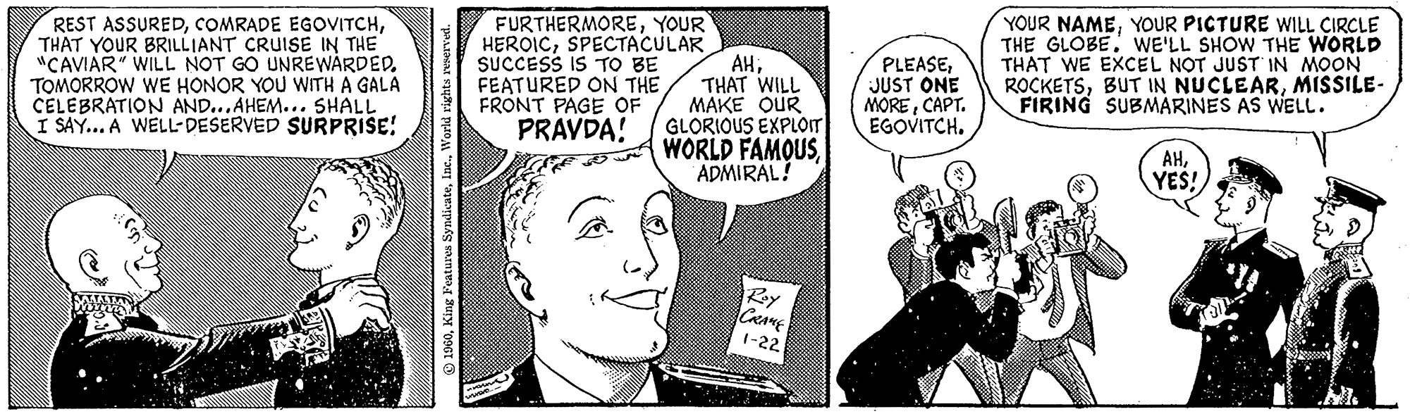 Gesture OCR: REST ASSUREDTHAT YOUR BRILLIANT CRUISE IN THE "CAVIAR" WILL NOT GO UNREWARDED. TOMORROW WE HONOR YOU WITH A GALA CELEBRATION AND...AHEM... SHALL I SAY... A WELL-DESERVED SURPRISE! 1960World rights reserved. FURTHERMOREYOUR HEROICSPECTACULAR SUCCESS IS TO BE FEATURED ON THE FRONT PAGE OF PRAVDA! Listene.... AHTHAT WILL MAKE OUR GLORIOUS EXPLOIT WORLD FAMOUS. ADMIRAL! Roy CRAME 1-22 PLEASEJUST ONE MORECAPT. EGOVITCH. YOUR NAMEYOUR PICTURE WILL CIRCLE THE GLOBE. WE'LL SHOW THE WORLD THAT WE EXCEL NOT JUST IN MOON ROCKETSMISSILE- FIRING SUBMARINES AS WELL. AHYES! REST ASSUREDCOMRADE EGOVITCHTHAT YOUR BRILLIANT CRUISE IN THE " CAVIAR " WILL NOT GO UNREWARDED . TOMORROW WE HONOR YOU WITH A GALA CELEBRATION AND ... AHEM ... SHALL I SAY ... A WELL - DESERVED SURPRISE ! 1960King Features SyndicateWorld rights reserved . FURTHERMOREYOUR HEROICSPECTACULAR SUCCESS IS TO BE FEATURED ON THE FRONT PAGE OF PRAVDA ! Listene .... AHTHAT WILL MAKE OUR GLORIOUS EXPLOIT WORLD FAMOUS . ADMIRAL ! Roy CRAME 1-22 PLEASEJUST ONE MORECAPT . EGOVITCH . YOUR NAMEYOUR PICTURE WILL CIRCLE THE GLOBE . WE'LL SHOW THE WORLD THAT WE EXCEL NOT JUST IN MOON ROCKETSBUT IN NUCLEARMISSILE FIRING SUBMARINES AS WELL . AHYES !