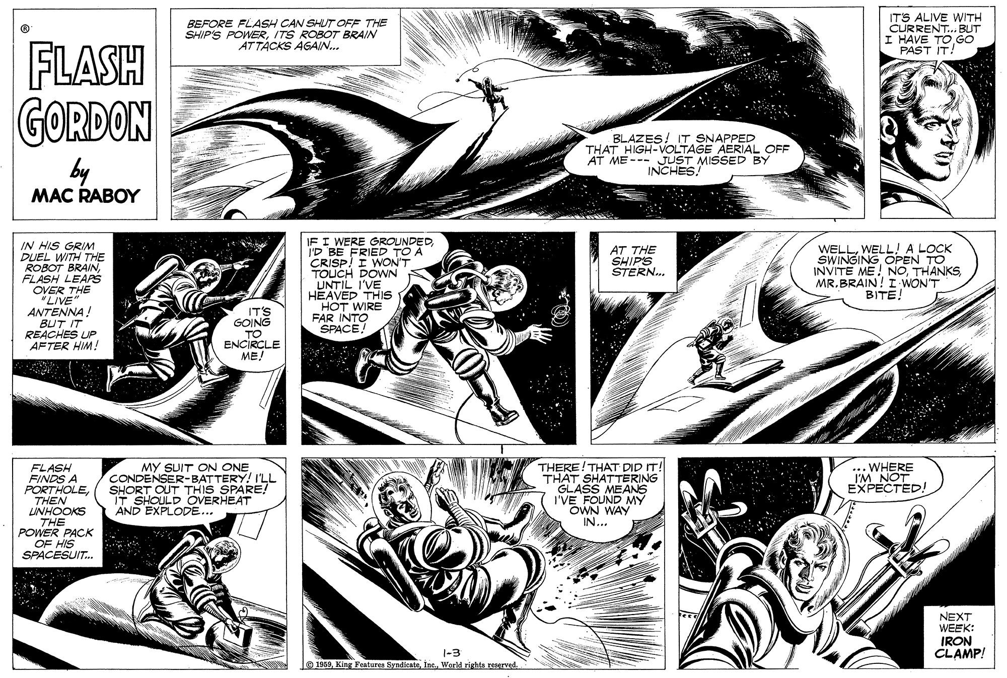 Art OCR: BEFORE FLASH CAN SHUT OFF THE SHIP'S POWERITS ROBOT BRAIN ATTACKS AGAIN.. IT'S ALIVE WITH CURRENT.. BUT I HAVE TOGO PAST IT! FLASH GORDON by BLAZES! IT SNAPPED THAT HIGH-VOLTAGE AERIAL OFF AT ME --- JUST MISSED BY INCHES! MAC RABOY IN HIS GRIM DUEL WITH THE ROBOT BRAINFLASH LEAPS OVER THE "LIVE ANTENNA! IF I WERE GROUNDEDI'D BE FRIED TO A CRISP! I WON'T TOUCH DOWN UNTIL I'VE HEAVED THIS HOT WIRE FAR INTO SPACE! WELLWELL! A LOCK SWINGING OPEN TO INVITE ME! NOMR.BRAIN! I WON'T BITE! AT THE SHIPS STERN. IT'S GOING BUT IT REACHES UP AFTER HIM! TO ENCIRCLE ME! FLASH FINDS A PORTHOLETHEN LUNHOOKS THE POWER PACK OF HIS SPACESUIT. MY SUIT ON ONE CONDENSER-BATTERY! I'LL SHORT OUT THIS SPARE! T SHOULD OVERHEAT AND EXPLODE... THERE!THAT DID IT! THAT SHATTERING GLASS MEANS I'VE FOUND MY OWN WAY IN... ..WHERE I'M NOT EXPECTED! NEXT WEEK: IRON CLAMP! 1-3 1959BEFORE FLASH CAN SHUT OFF THE SHIP'S POWERITS ROBOT BRAIN ATTACKS AGAIN.. IT'S ALIVE WITH CURRENT.. BUT I HAVE TOGO PAST IT! FLASH GORDON by BLAZES! IT SNAPPED THAT HIGH-VOLTAGE AERIAL OFF AT ME --- JUST MISSED BY INCHES! MAC RABOY IN HIS GRIM DUEL WITH THE ROBOT BRAINFLASH LEAPS OVER THE "LIVE ANTENNA! IF I WERE GROUNDEDI'D BE FRIED TO A CRISP! I WON'T TOUCH DOWN UNTIL I'VE HEAVED THIS HOT WIRE FAR INTO SPACE! WELLWELL! A LOCK SWINGING OPEN TO INVITE ME! NOMR.BRAIN! I WON'T BITE! AT THE SHIPS STERN. IT'S GOING BUT IT REACHES UP AFTER HIM! TO ENCIRCLE ME! FLASH FINDS A PORTHOLETHEN LUNHOOKS THE POWER PACK OF HIS SPACESUIT. MY SUIT ON ONE CONDENSER-BATTERY! I'LL SHORT OUT THIS SPARE! T SHOULD OVERHEAT AND EXPLODE... THERE!THAT DID IT! THAT SHATTERING GLASS MEANS I'VE FOUND MY OWN WAY IN... ..WHERE I'M NOT EXPECTED! NEXT WEEK: IRON CLAMP! 1-3 1959King Features SyndicateWorld rights resgrved