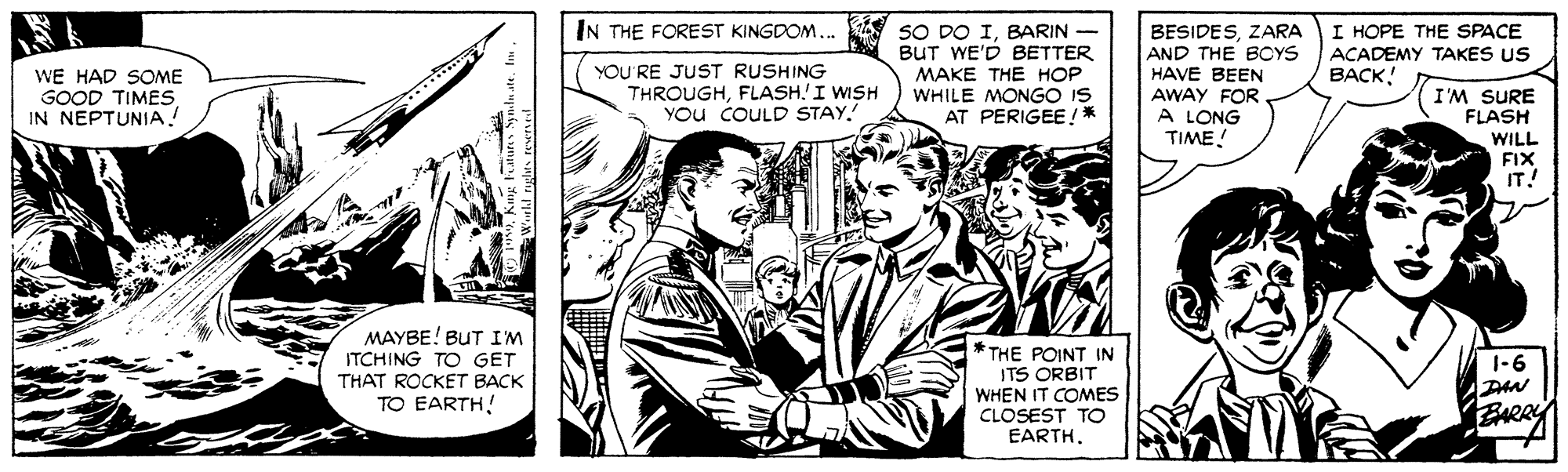 Style OCR: IN THE FOREST KINGDOM.. SO DO IBARIN BUT WE'D BETTER ???? ?HE ??? WHILE MONGO IS AT PERIGEE !* BESIDESZARA AND THE BOYS HAVE BEEN AWAY FOR A LONG TIME! HOPE THE SPACE ACADEMY TAKES US BACK! YOU RE JUST RUSHING THROUGHFLASH.I WISH You COULD STAY. WE HAD SOME I'M SURE FLASH WILL FIX IT! GOOD TIMES IN NEPTUNIA! MAYBE! BUT I'M ITCHING TO GET THAT ROCKET BACK TO EARTH! * THE POINT IN ITS ORBIT WHEN IT COMES CLOSEST TO EARTH. 1-6 DAN IN THE FOREST KINGDOM.. SO DO IBARIN BUT WE'D BETTER ???? ?HE ??? WHILE MONGO IS AT PERIGEE !* BESIDESZARA AND THE BOYS HAVE BEEN AWAY FOR A LONG TIME! HOPE THE SPACE ACADEMY TAKES US BACK! YOU RE JUST RUSHING THROUGHFLASH.I WISH You COULD STAY. WE HAD SOME I'M SURE FLASH WILL FIX IT! GOOD TIMES IN NEPTUNIA! MAYBE! BUT I'M ITCHING TO GET THAT ROCKET BACK TO EARTH! * THE POINT IN ITS ORBIT WHEN IT COMES CLOSEST TO EARTH. 1-6 DAN