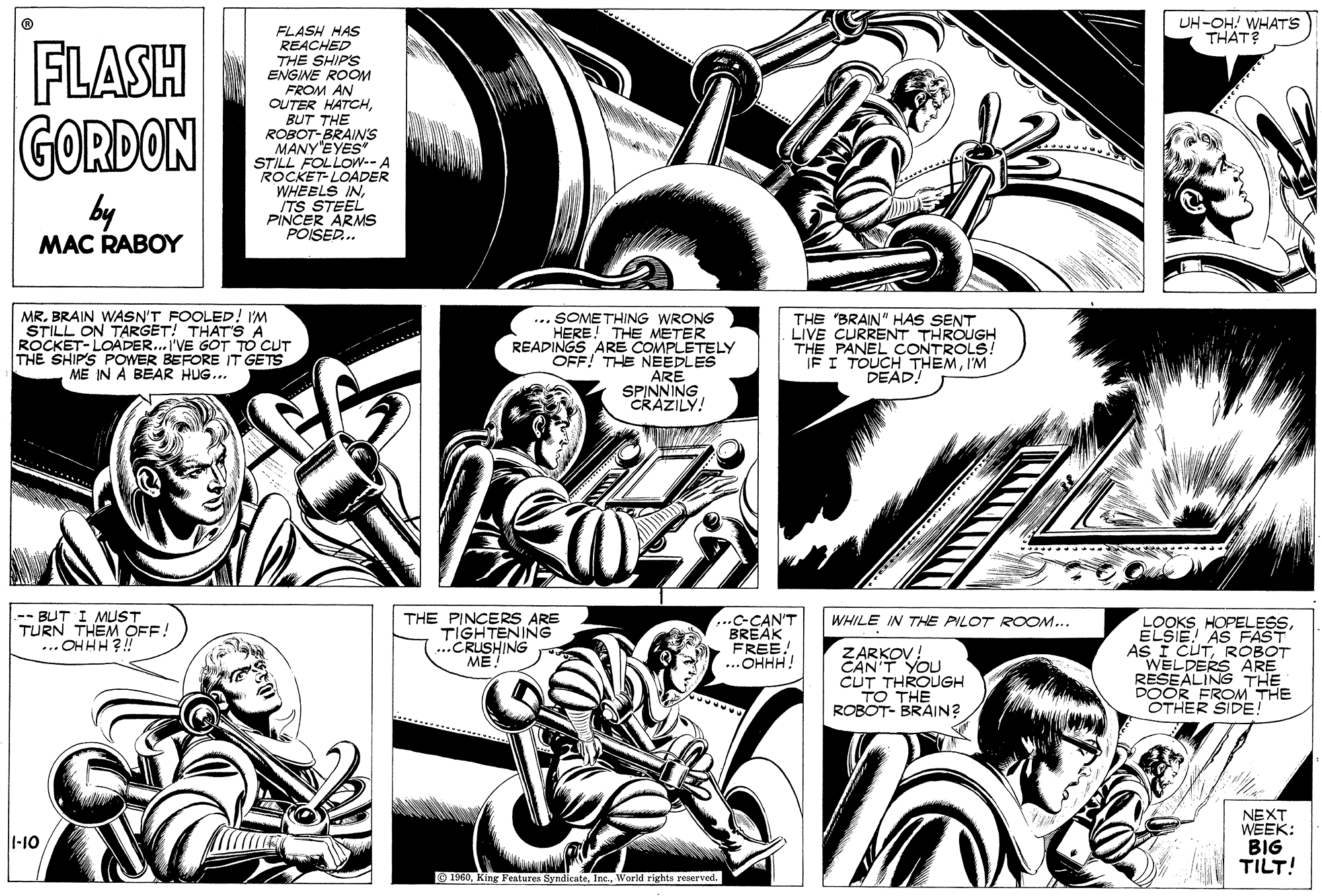 Comic book OCR: UH-OH! WHATS THAT? FLASH GORDON FLASH HAS REACHED THE SHIPS ENGINE ROOM FROM AN OUTER HATCHBUT THE ROBOT-BRAIS MANY EYES STILL FOLLOW-- A ROCKET-LOADER WHEELS INITS STEEL PINCER ARMS POISER. by MAC RABOY MR. BRAIN WASN'T FOOLED! I'M STILL ON TARGET! THAT'S A ROCKET-LOADER... I'VE GOT TO CUT THE SHIPS POWER BEFORE IT GETS ME IN A BEAR HUG... ... SOMETHING WRONG HERE! THE METER READINGS ARE COMPLETELY OFF! THE NEEDLES ARE SPINNING CRAZILY! THE "BRAIN" HAS SENT LIVE CURRENT THROUGH THE PANEL CONTROLS! IF I TOUCH THEMI'M DEAD! -- BUT I MUST TURN THEM OFF! ...OHHH?! THE PINCERS ARE TIGHTENING ..CRUSHING ME!" .C-CAN'T BREAK FREE! ...OHHH! LOOKS HOPELESSELŠIE! AS FAST AS I CUTROBOT WHILE IN THE PILOT ROOM... ZARKOV! CAN'T YOU CUT THROUGH THE DOOR FROM THE OTHER SIDE! RESEALING ARE ROBOT- BRAIN? NEXT WEEK: BIG TILT! 1-10 O 1960World rights reserved. UH-OH! WHATS THAT? FLASH GORDON FLASH HAS REACHED THE SHIPS ENGINE ROOM FROM AN OUTER HATCHBUT THE ROBOT-BRAIS MANY EYES STILL FOLLOW-- A ROCKET-LOADER WHEELS INITS STEEL PINCER ARMS POISER. by MAC RABOY MR. BRAIN WASN'T FOOLED! I'M STILL ON TARGET! THAT'S A ROCKET-LOADER... I'VE GOT TO CUT THE SHIPS POWER BEFORE IT GETS ME IN A BEAR HUG... ... SOMETHING WRONG HERE! THE METER READINGS ARE COMPLETELY OFF! THE NEEDLES ARE SPINNING CRAZILY! THE "BRAIN" HAS SENT LIVE CURRENT THROUGH THE PANEL CONTROLS! IF I TOUCH THEMI'M DEAD! -- BUT I MUST TURN THEM OFF! ...OHHH?! THE PINCERS ARE TIGHTENING ..CRUSHING ME!" .C-CAN'T BREAK FREE! ...OHHH! LOOKS HOPELESSELŠIE! AS FAST AS I CUTROBOT WHILE IN THE PILOT ROOM... ZARKOV! CAN'T YOU CUT THROUGH THE DOOR FROM THE OTHER SIDE! RESEALING ARE ROBOT- BRAIN? NEXT WEEK: BIG TILT! 1-10 O 1960King Features SyndicateWorld rights reserved.