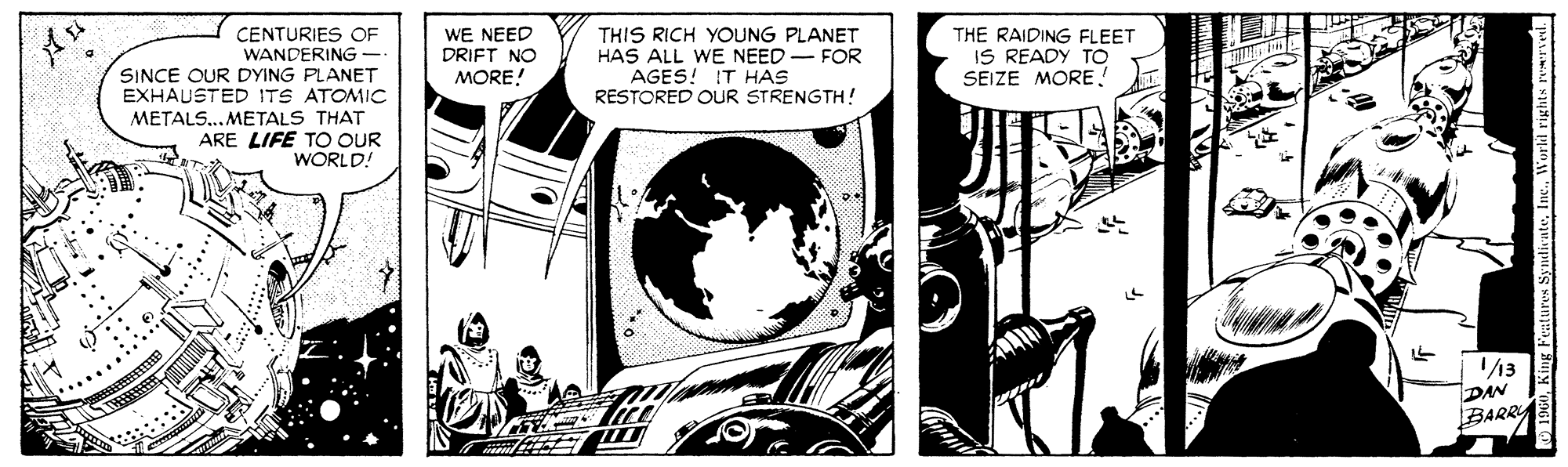 Comics OCR: WE NEED DRIFT NO CENTURIES OF WANDERING- SINCE OUR DYING PLANET EXHAUSTED ITS ATOMIC THIS RICH YOUNG PLANET HAS ALL WE NEED - FOR AGES! IT HAS RESTORED OUR STRENGTH! THE RAIDING FLEET IS READY TO SEIZE MOREMORE! METALS...METALS THAT ARE LIFE TO OUR WORLD! /3 DAN BARRA O BW WE NEED DRIFT NO CENTURIES OF WANDERING- SINCE OUR DYING PLANET EXHAUSTED ITS ATOMIC THIS RICH YOUNG PLANET HAS ALL WE NEED - FOR AGES! IT HAS RESTORED OUR STRENGTH! THE RAIDING FLEET IS READY TO SEIZE MOREMORE! METALS...METALS THAT ARE LIFE TO OUR WORLD! /3 DAN BARRA O BKng Fealures Syndivate