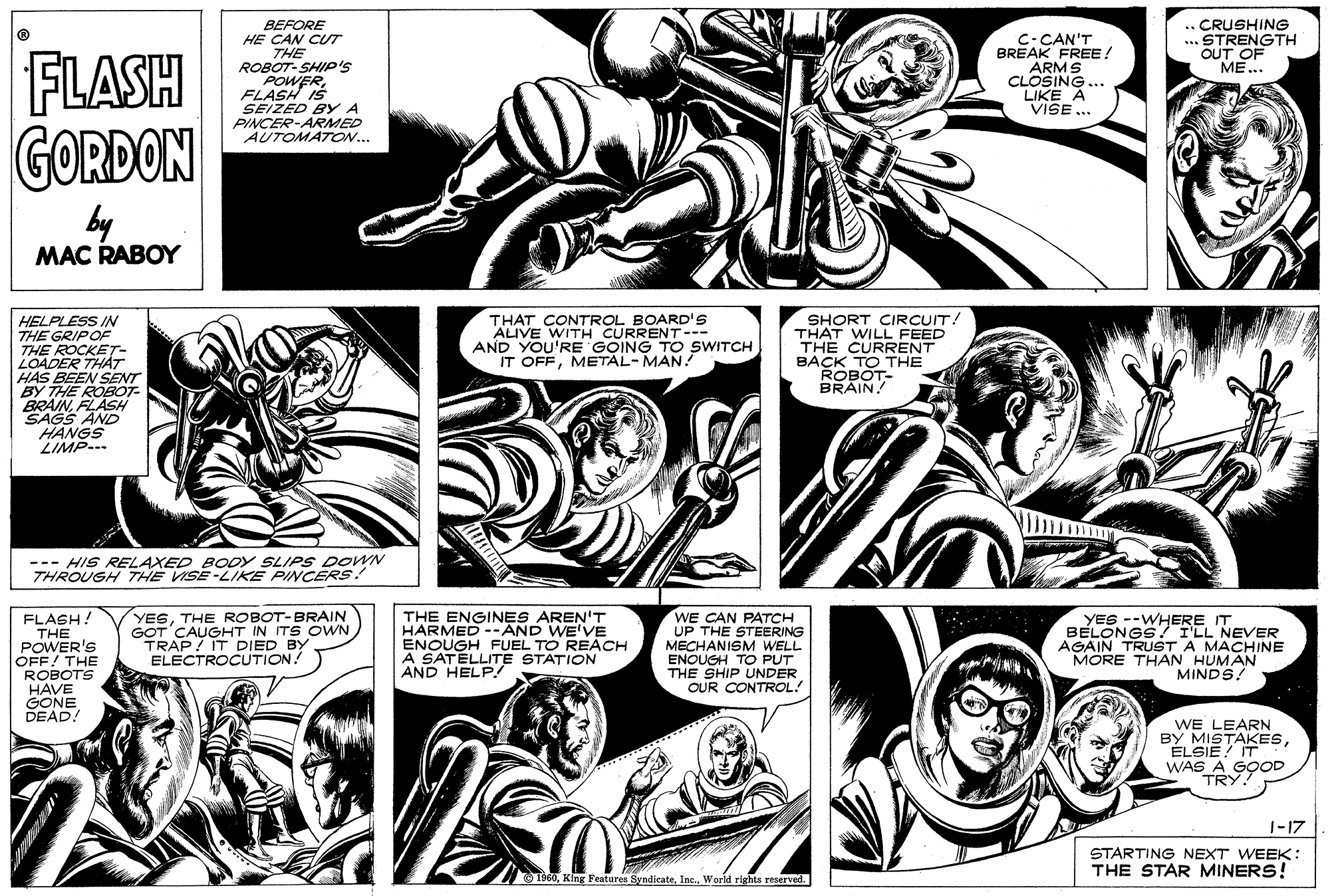 Cartoon OCR: .. CRUSHING ... STRENGTH OUT OF ME... BEFORE HE CAN CUT C-CAN'T BREAK FREE! ARMS CLOSING... LIKE A VISE ... FLASH GORDON THE ROBOT-SHIP'S POWERFLASH IS SEIZED BY A PINCER-ARMED AUTOMATON... by MAC RABOY HELPLESS IN THE GRIPOF THE ROCKET- LOADER THAT HAS BEEN SENT BY THE ROBOT- BRAINFLASH THAT CONTROL BOARD'S ALIVE WITH CURRENT--- AND YOU'RE GOING TO SWITCH IT OFFMETAL-MAN SHORT CIRÇUIT! THAT WILL FEED TH? CURRENT BACK TO THE ROBOT- BRAIN HANGS LIMP--- --- HIS RELAXED BODY SLIPS DOWN THROUGH THE VISE-LIKE PINCERS! YESTHE ROBOT-BRAIN GOT CAUGHT IN ITS OWN TRAP IT DIED BY ELECTROCUTION! THE ENGINES AREN'T HARMED --AND WE'VE ENOUGH FUEL TO REACH A SATELLITE STATION AND HELP! WE CAN FLASH! THE POWER'S OFF! THE ROBOTS HAVE GONE DEAD! UP THE S /CG MECHANISM WELL ENOUGH TO PUT THE SHIP UNDER OUR CONTROL! YES --WHERE IT BELONGS!TLL NEVER AGAIN TRUST A MACHINE MORE THAN HUMAN MINDS! WE LEARN BY MISTAKESÉLSIE! IT WAS A GOOD TRY. 1-17 STARTING NEXT WEEK: THE STAR MINERS! T960World rights reserved. .. CRUSHING ... STRENGTH OUT OF ME... BEFORE HE CAN CUT C-CAN'T BREAK FREE! ARMS CLOSING... LIKE A VISE ... FLASH GORDON THE ROBOT-SHIP'S POWERFLASH IS SEIZED BY A PINCER-ARMED AUTOMATON... by MAC RABOY HELPLESS IN THE GRIPOF THE ROCKET- LOADER THAT HAS BEEN SENT BY THE ROBOT- BRAINFLASH THAT CONTROL BOARD'S ALIVE WITH CURRENT--- AND YOU'RE GOING TO SWITCH IT OFFMETAL-MAN SHORT CIRÇUIT! THAT WILL FEED TH? CURRENT BACK TO THE ROBOT- BRAIN HANGS LIMP--- --- HIS RELAXED BODY SLIPS DOWN THROUGH THE VISE-LIKE PINCERS! YESTHE ROBOT-BRAIN GOT CAUGHT IN ITS OWN TRAP IT DIED BY ELECTROCUTION! THE ENGINES AREN'T HARMED --AND WE'VE ENOUGH FUEL TO REACH A SATELLITE STATION AND HELP! WE CAN FLASH! THE POWER'S OFF! THE ROBOTS HAVE GONE DEAD! UP THE S /CG MECHANISM WELL ENOUGH TO PUT THE SHIP UNDER OUR CONTROL! YES --WHERE IT BELONGS!TLL NEVER AGAIN TRUST A MACHINE MORE THAN HUMAN MINDS! WE LEARN BY MISTAKESÉLSIE! IT WAS A GOOD TRY. 1-17 STARTING NEXT WEEK: THE STAR MINERS! T960King Festures SyndicateWorld rights reserved.