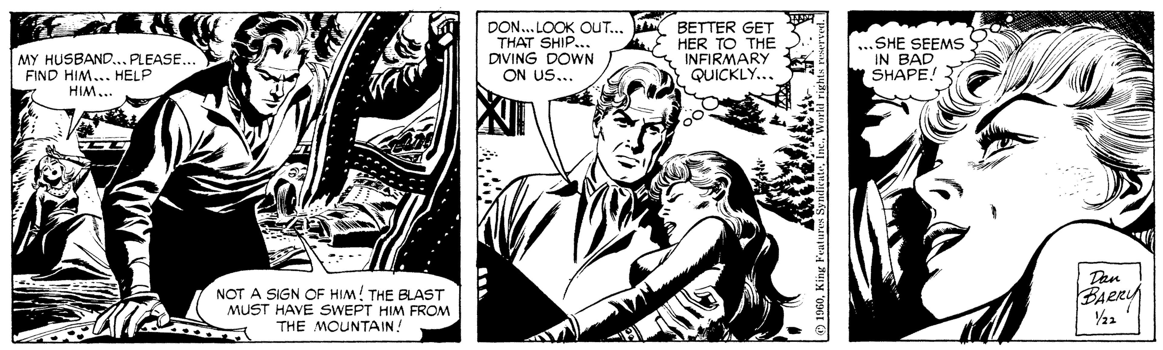 Publication OCR: DON... LOOK OUT... THAT SHIP... DIVING DOWN ON US... BETTER GET HER TO THE INFIRMARY QUICKLY... SHE SEEMS IN BAD SHAPE! MY HUSBAND.. PLEASE... FIND HIM... HELP HIM... NOT A SIGN OF HIM! THE BLAST MUST HAVE SWEPT HIM FROM THE MOUNTAIN! Dan BARRY 1960King Feature DON... LOOK OUT... THAT SHIP... DIVING DOWN ON US... BETTER GET HER TO THE INFIRMARY QUICKLY... SHE SEEMS IN BAD SHAPE! MY HUSBAND.. PLEASE... FIND HIM... HELP HIM... NOT A SIGN OF HIM! THE BLAST MUST HAVE SWEPT HIM FROM THE MOUNTAIN! Dan BARRY 1960King Feature