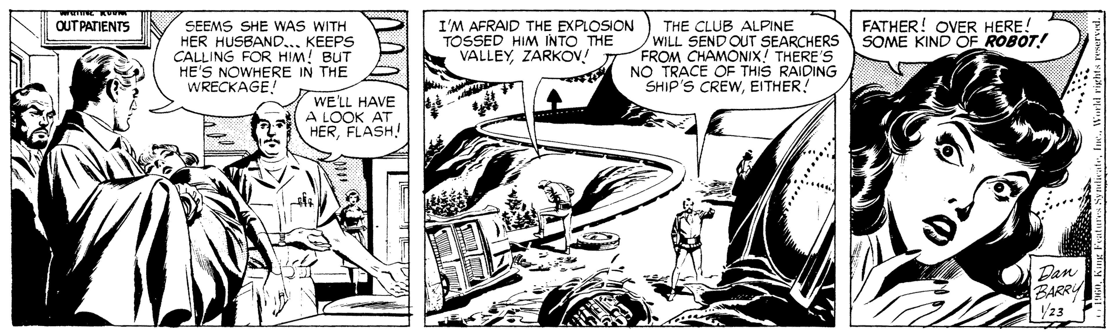 Font OCR: FATHER! OVER HERE! SOME KIND OF ROBOT! OUT PATIENTS SEEMS SHE WAS WITH HER HUSBAND.. KEEPS CALLING FOR HIM! BUT HE'S NOWHERE IN THE WRECKAGE! I'M AFRAID THE EXPLOSION TOSSED HIM INTO THE VALLEYZARKOV! THE CLUB ALPINE WILL SEND OUT SEARCHERS FROM CHAMONIX! THERE'S NO TRACE OF THIS RAIDING SHIP'S CREWEITHER! WE'LL HAVE A LOOK AT HERFLASH! Dan BARRY /23 ENInc. FATHER! OVER HERE! SOME KIND OF ROBOT! OUT PATIENTS SEEMS SHE WAS WITH HER HUSBAND.. KEEPS CALLING FOR HIM! BUT HE'S NOWHERE IN THE WRECKAGE! I'M AFRAID THE EXPLOSION TOSSED HIM INTO THE VALLEYZARKOV! THE CLUB ALPINE WILL SEND OUT SEARCHERS FROM CHAMONIX! THERE'S NO TRACE OF THIS RAIDING SHIP'S CREWEITHER! WE'LL HAVE A LOOK AT HERFLASH! Dan BARRY /23 ENKung Featuns Synticate