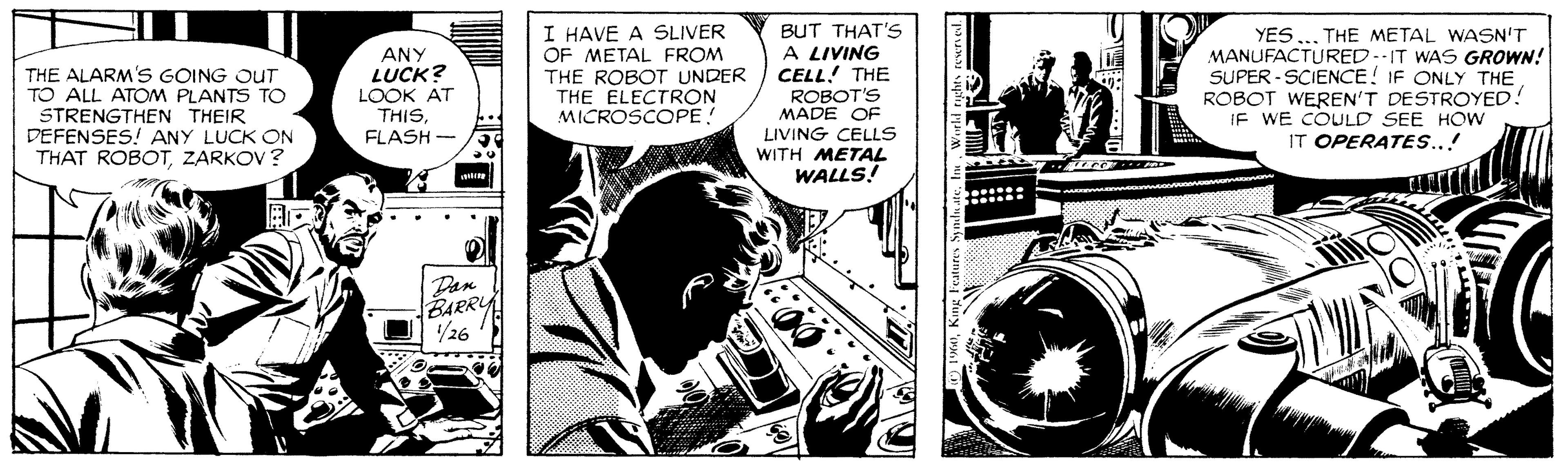 Comic book OCR: THE ALARM'S GOING OUT TO ALL ATOM PLANTS TO STRENGTHEN THEIR DEFENSES! ANY LUCK ON THAT ROBOTZARKOV ? ANY LUCK? LOOK AT THISFLASH - I HAVE A SLIVER OF METAL FROM THE ROBOT UNDER THE ELECTRON MICROSCOPE! BUT THAT's A LIVING CELL! THE ROBOT'S MADE OF YES ... THE METAL WASN'T MANUFACTURED..IT WAS GROWN! SUPER - SCIENCE! IF ONLY THE ROBOT WEREN'T DESTROYED! IF WE COULD SEE HOw IT OPERATESS..! LIVING CELLS WITH METAL WALLS! Dan BARRY 26 THE ALARM'S GOING OUT TO ALL ATOM PLANTS TO STRENGTHEN THEIR DEFENSES! ANY LUCK ON THAT ROBOTZARKOV ? ANY LUCK? LOOK AT THISFLASH - I HAVE A SLIVER OF METAL FROM THE ROBOT UNDER THE ELECTRON MICROSCOPE! BUT THAT's A LIVING CELL! THE ROBOT'S MADE OF YES ... THE METAL WASN'T MANUFACTURED..IT WAS GROWN! SUPER - SCIENCE! IF ONLY THE ROBOT WEREN'T DESTROYED! IF WE COULD SEE HOw IT OPERATESS..! LIVING CELLS WITH METAL WALLS! Dan BARRY 26