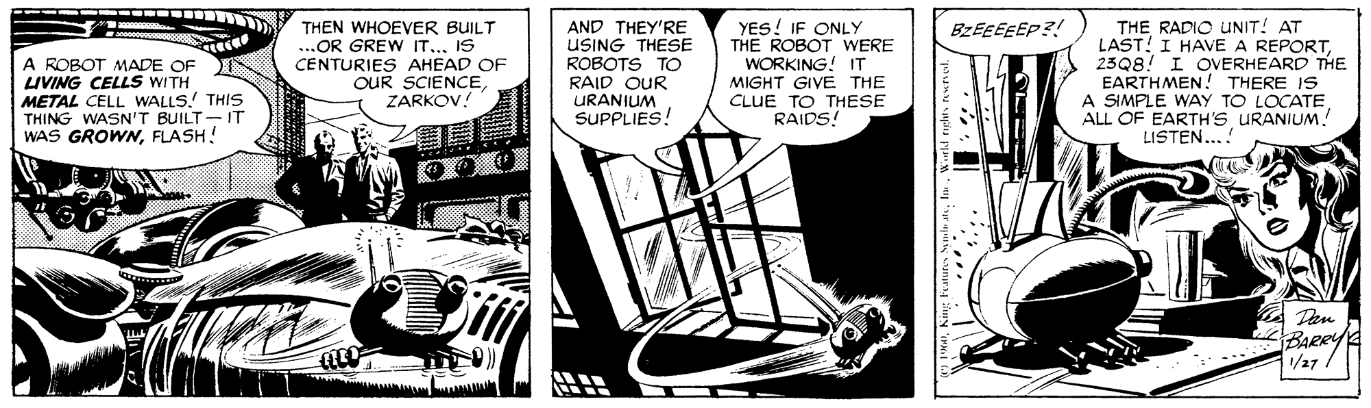 Fiction OCR: THEN WHOEVER BUILT ...OR GREW IT... IS CENTURIES AHEAD OF OUR SCIENCEZARKOV! AND THEY'RE USING THESE ROBOTS TO RAID OUR URANIUM SUPPLIES! YES! IF ONLY THE ROBOT WERE WORKING! IT MIGHT GIVE THE CLUE TO THESE RAIDS! THE RADIO UNIT! AT LAST! I HAVE A REPORT23Q8! I OVERHEARD THE EARTHMEN! THERE IS A SIMPLE WAY TO LOCATE ALL OF EARTH's URANIUM! LISTEN...! BZEEEEEP?! A ROBOT MADE OF LIVING CELLS WITH METAL CELL WALLS.! THIS THING WASN'T BUILT-IT WAS GROWNFLASH! Dan BARRY /27 THEN WHOEVER BUILT ...OR GREW IT... IS CENTURIES AHEAD OF OUR SCIENCEZARKOV! AND THEY'RE USING THESE ROBOTS TO RAID OUR URANIUM SUPPLIES! YES! IF ONLY THE ROBOT WERE WORKING! IT MIGHT GIVE THE CLUE TO THESE RAIDS! THE RADIO UNIT! AT LAST! I HAVE A REPORT23Q8! I OVERHEARD THE EARTHMEN! THERE IS A SIMPLE WAY TO LOCATE ALL OF EARTH's URANIUM! LISTEN...! BZEEEEEP?! A ROBOT MADE OF LIVING CELLS WITH METAL CELL WALLS.! THIS THING WASN'T BUILT-IT WAS GROWNFLASH! Dan BARRY /27