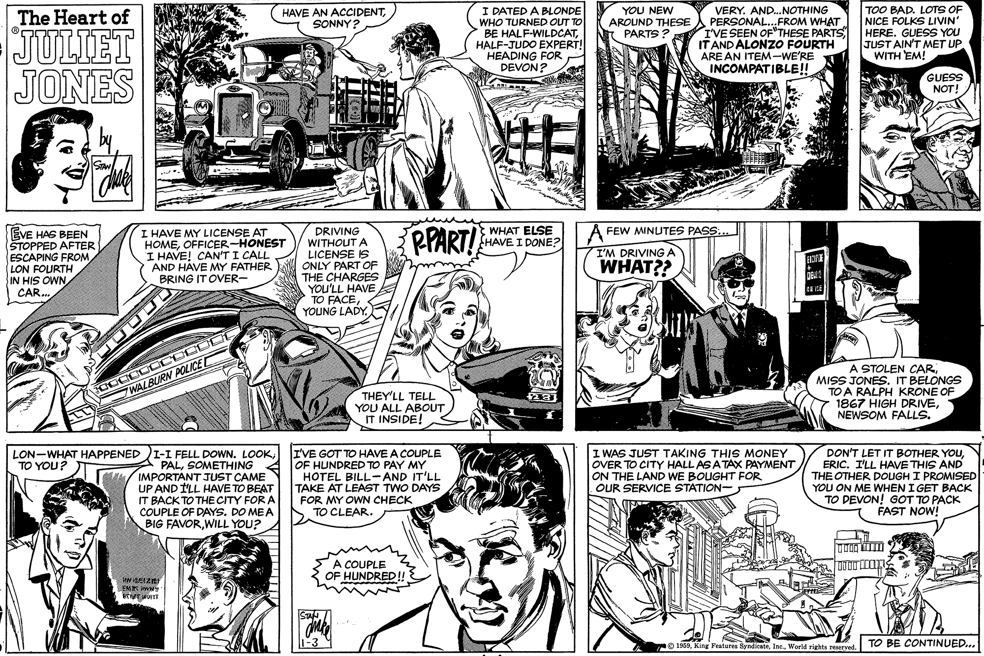 Line OCR: I DATED A BLONDE WHO TURNED OUT TO BE HALF-WILDCATHALF-JUDO EXPERT! HEADING FOR DEVON? YOU NEW AROUND THESE PARTS? VERY. AND..NOTHING PERSONAL.FROM WHAT. I'VE SEEN OF"THESE PARTS IT AND ALONZO FOURTH ARE AN ITEM-WE'RE INCOMPATIBLE!! TOO BAD. LOTS OF NICE FOLKS LIVIN" HERE. GUESS YOU JUST AIN'T MET UP WITH EM! The Heart of HAVE AN ACCIDENTSONNY? JULIET JONES GUESS NOT! WHAT ELSE HAVE I DONE? DRIVING WITHOUT A LICENSE IS ONLY PART OF THE CHARGES YOU'LL HAVE TO FACEYOUNG LADY. PPART! FEW MINUTES PASS EVE HAS BEEN STOPPED AFTER ESCAPING FROM LON FOURTH I HAVE MY LICENSE AT HOMEOFFICER-HONEST I HAVE! CAN'T I CALL AND HÁVE MY FATHER BRING IT OVER- I'M DRIVINGA WHAT?? CAR. NMO SIH NI A STOLEN CARIT BELONGS TO A RALPH KRONE OF 1867 HIGH DRIVENEWSOM FALLS. WALBURN POLICE THEY'LL TELL YOU ALL ABOUT IT INSIDE! LON-WHAT HAPPENED I-I FELL DOWN. LOOKSOMETHING / IMPORTANT JUST CAME UP AND ILL HAVE TO BEAT IT BACK TO THE CITY FOR A COUPLE OF DAYS. DO MEA BIG FAVORWILL YOU? IVE GOT TO HAVE A COUPLE OF HUNDRED TO PAY MY HOTEL BILL-AND IT'LL TAKE AT LEAST TWO DAYS I WAS JUST TAKING THIS MONEY OVER TO CITY HALL AS ATAX PAYMENT ON THE LAND WE BOUGHT FOR OUR SERVICE STATION- DON'T LET IT BOTHER YOUERIC. I'LL HAVE THIS AND THE OTHER DOUGH I PROMISED YOU ON ME WHEN I GET BACK TO DEVON! GOT TO PACK FAST NOW! TO YOU? FOR MY OWN CHECK TO CLEAR. COUPLE OF HUNDRED!! e 1960World rights reaerved. TO BE CONTINUED.. I DATED A BLONDE WHO TURNED OUT TO BE HALF-WILDCATHALF-JUDO EXPERT! HEADING FOR DEVON? YOU NEW AROUND THESE PARTS? VERY. AND..NOTHING PERSONAL.FROM WHAT. I'VE SEEN OF"THESE PARTS IT AND ALONZO FOURTH ARE AN ITEM-WE'RE INCOMPATIBLE!! TOO BAD. LOTS OF NICE FOLKS LIVIN" HERE. GUESS YOU JUST AIN'T MET UP WITH EM! The Heart of HAVE AN ACCIDENTSONNY? JULIET JONES GUESS NOT! WHAT ELSE HAVE I DONE? DRIVING WITHOUT A LICENSE IS ONLY PART OF THE CHARGES YOU'LL HAVE TO FACEYOUNG LADY. PPART! FEW MINUTES PASS EVE HAS BEEN STOPPED AFTER ESCAPING FROM LON FOURTH I HAVE MY LICENSE AT HOMEOFFICER-HONEST I HAVE! CAN'T I CALL AND HÁVE MY FATHER BRING IT OVER- I'M DRIVINGA WHAT?? CAR. NMO SIH NI A STOLEN CARMISS JONESIT BELONGS TO A RALPH KRONE OF 1867 HIGH DRIVENEWSOM FALLS. WALBURN POLICE THEY'LL TELL YOU ALL ABOUT IT INSIDE! LON-WHAT HAPPENED I-I FELL DOWN. LOOKSOMETHING / IMPORTANT JUST CAME UP AND ILL HAVE TO BEAT IT BACK TO THE CITY FOR A COUPLE OF DAYS. DO MEA BIG FAVORWILL YOU? IVE GOT TO HAVE A COUPLE OF HUNDRED TO PAY MY HOTEL BILL-AND IT'LL TAKE AT LEAST TWO DAYS I WAS JUST TAKING THIS MONEY OVER TO CITY HALL AS ATAX PAYMENT ON THE LAND WE BOUGHT FOR OUR SERVICE STATION- DON'T LET IT BOTHER YOUERIC. I'LL HAVE THIS AND THE OTHER DOUGH I PROMISED YOU ON ME WHEN I GET BACK TO DEVON! GOT TO PACK FAST NOW! TO YOU? FOR MY OWN CHECK TO CLEAR. COUPLE OF HUNDRED!! e 1960King Features SyndienteWorld rights reaerved. TO BE CONTINUED..