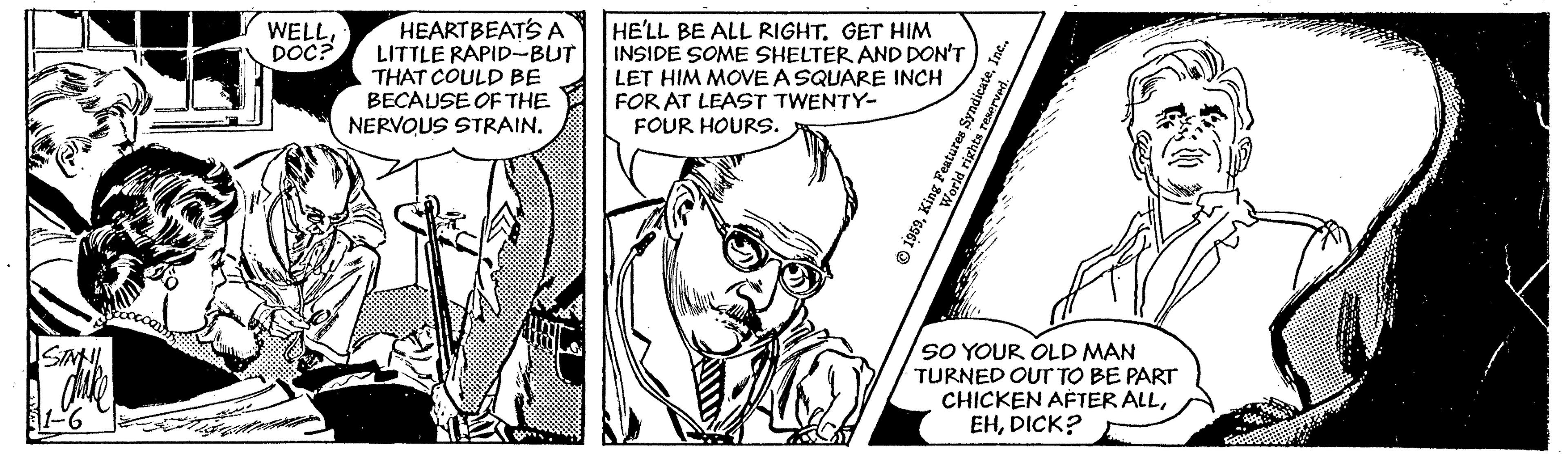 Parallel OCR: HEARTBEATS A LITTLE RAPID-BUT THAT COULD BE BECAUSE OF THE NERVOUS STRAIN. HE'LL BE ALL RIGHTGET HIM INSIDE SOME SHELTER AND DON'T LET HIM MOVEASQUARE INCH FOR AT LEAST TWENTY- FOUR HOURS. WELLDOC? SO YOUR OLD MAN TURNED OUT TO BE PART CHICKEN AFTER ALLDICK? SINNI Inc. O 1959King Peatures Syndicate à righta HEARTBEATS A LITTLE RAPID-BUT THAT COULD BE BECAUSE OF THE NERVOUS STRAIN. HE'LL BE ALL RIGHTGET HIM INSIDE SOME SHELTER AND DON'T LET HIM MOVEASQUARE INCH FOR AT LEAST TWENTY- FOUR HOURS. WELLDOC? SO YOUR OLD MAN TURNED OUT TO BE PART CHICKEN AFTER ALLDICK? SINNI Inc. O 1959King Peatures Syndicate à righta