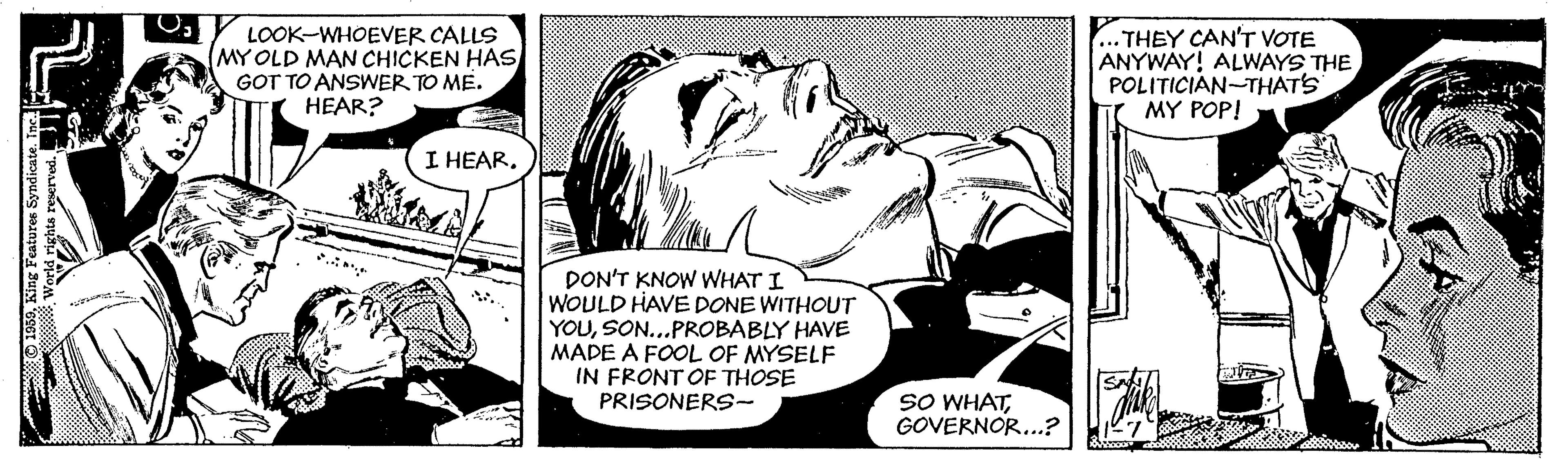 Publication OCR: LOOK-WHOEVER CALLS (MY OLD MAN CHICKEN HAS GOT TO ANSWER TO ME. HEAR? .THEY CAN'T VOTE ANYWAY! ALWAYS THE POLITICIAN-THATS MY POP! I HEAR. DON'T KNOW WHAT I WOULD HAVE DONE WITHOUT YOUSON...PROBABLY HAVE MADE A FOOL OF MYSELF IN FRONT OF THOSE PRISONERS- SO WHATGOVERNOR..? O 1959King Features Syndicate. Inc. LOOK-WHOEVER CALLS (MY OLD MAN CHICKEN HAS GOT TO ANSWER TO ME. HEAR? .THEY CAN'T VOTE ANYWAY! ALWAYS THE POLITICIAN-THATS MY POP! I HEAR. DON'T KNOW WHAT I WOULD HAVE DONE WITHOUT YOUSON...PROBABLY HAVE MADE A FOOL OF MYSELF IN FRONT OF THOSE PRISONERS- SO WHATGOVERNOR..? O 1959King Features Syndicate. Inc.