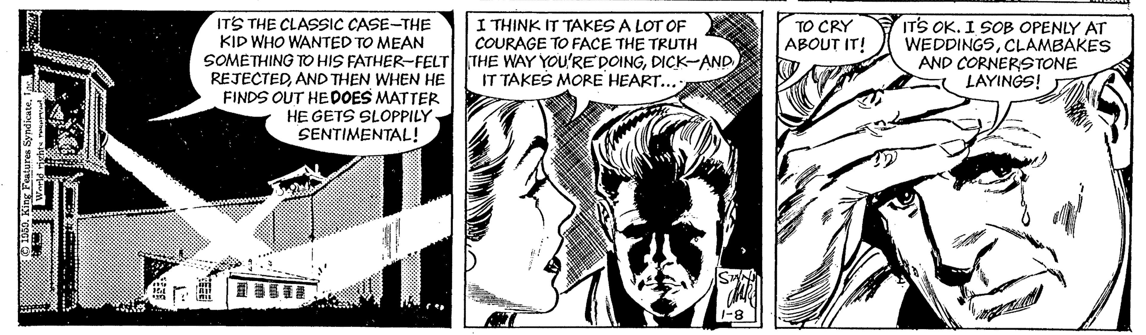 Publication OCR: I THINK IT TAKES A LOT OF COURAGE TO FACE THE TRUTH SOMETHING TO HIS FATHER-FELT THE WAY YOU'RE DOINGDICK-AND ITS THE CLASSIC CASE-THE KID WHO WANTED TO MEAN ITS OK. I SOB OPENLY AT WEDDINGSCLAMBAKES AND CORNERSTONE LAYINGS! TO CRY ABOUT IT! IT TAKES MORE HEART... REJECTEDAND THEN WHEN HE FINDS OUT HE DOES MATTER HE GETS SLOPPILY SENTIMENTAL! I THINK IT TAKES A LOT OF COURAGE TO FACE THE TRUTH SOMETHING TO HIS FATHER-FELT THE WAY YOU'RE DOINGDICK-AND ITS THE CLASSIC CASE-THE KID WHO WANTED TO MEAN ITS OK. I SOB OPENLY AT WEDDINGSCLAMBAKES AND CORNERSTONE LAYINGS! TO CRY ABOUT IT! IT TAKES MORE HEART... REJECTEDAND THEN WHEN HE FINDS OUT HE DOES MATTER HE GETS SLOPPILY SENTIMENTAL!