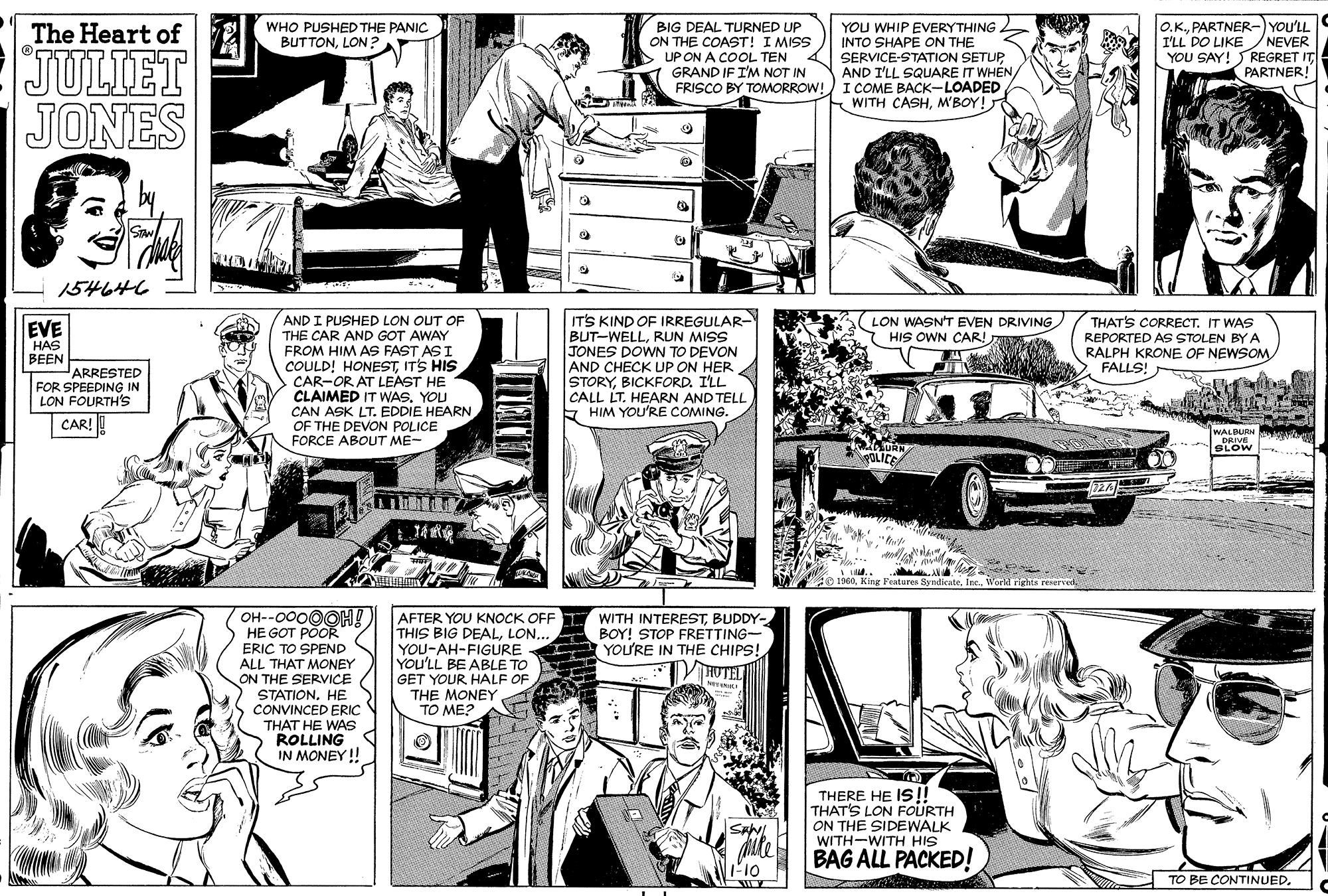 Comic book OCR: BIG DEAL TURNED UP ON THE COAST! I MISS O.K.PARTNER-) YOU'LL I'LL DO LIKENEVER YOU SAY! SREGRET IT PARTNER! The Heart of WHO PUSHED THE PANIC BUTTONLON ? JULIET JONES YOU WHIP EVERYTHING INTO SHAPE ON THE SERVICE-STATION SETUP AND I'LL SQUARE IT WHEN FRISCO BY TOMORROW! I COME BACK-LOADED WITH CASHM'BOY! UP ON A COOL TEN GRAND IF I'M NOT IN STAN 154646 AND I PUSHED LON OUT OF THE CAR AND GOT AWAY FROM HIM AS FAST AS I COULD! HONESTITS HIS CAR-OR AT LEAST HE CLAIMED IT WAS. YOU CAN ASK LT. EDDIE HEARN OF THE DEVON POLICE FORCE ABOUT ME- IT'S KIND OF IRREGULAR- BUT-WELLRUN MISS JONES DOWN TO DEVON AND CHECK UP ON HER STORYBICKFORD. I'LL CALL LT. HEARN AND TELL * HIM YOU'RE COMING. LON WASN'T EVEN DRIVING HIS OWN CAR! THAT'S CORRECT. IT WAS REPORTED AS STOLEN BY A RALPH KRONE OF NEWSOM FALLS! EVE HAS BEEN ARRESTED FOR SPEEDING IN LON FOURTH'S CAR! ! WALBURN w PRIVE SLOW POLICE 72A 1960World irighte ered OH--0000OH! HE GOT POOR AFTER YOU KNOCK OFF THIS BIG DEALLON... YOU-AH-FIGURE You'LL BE ABLE TO GET YOUR HALF OF THE MONEY TO ME? WITH INTERESTBUDDY- BOY! STOP FRETTING- YOU'RE IN THE CHIPS! VHUTEL ERIC TO SPEND ALL THAT MONEY ON THE SERVICE STATIONHE CONVINCED ERIC THAT HE WAS ROLLING IN MONEY ! THERE HE IS!! THAT'S LON FOURTH ON THE SIDEWALK WITH-WITH HIS BAG ALL PACKED! T-10 TO BE CONTINUED. BIG DEAL TURNED UP ON THE COAST! I MISS O.K.PARTNER-) YOU'LL I'LL DO LIKENEVER YOU SAY! SREGRET IT PARTNER! The Heart of WHO PUSHED THE PANIC BUTTONLON ? JULIET JONES YOU WHIP EVERYTHING INTO SHAPE ON THE SERVICE-STATION SETUP AND I'LL SQUARE IT WHEN FRISCO BY TOMORROW! I COME BACK-LOADED WITH CASHM'BOY! UP ON A COOL TEN GRAND IF I'M NOT IN STAN 154646 AND I PUSHED LON OUT OF THE CAR AND GOT AWAY FROM HIM AS FAST AS I COULD! HONESTITS HIS CAR-OR AT LEAST HE CLAIMED IT WAS. YOU CAN ASK LT. EDDIE HEARN OF THE DEVON POLICE FORCE ABOUT ME- IT'S KIND OF IRREGULAR- BUT-WELLRUN MISS JONES DOWN TO DEVON AND CHECK UP ON HER STORYBICKFORD. I'LL CALL LT. HEARN AND TELL * HIM YOU'RE COMING. LON WASN'T EVEN DRIVING HIS OWN CAR! THAT'S CORRECT. IT WAS REPORTED AS STOLEN BY A RALPH KRONE OF NEWSOM FALLS! EVE HAS BEEN ARRESTED FOR SPEEDING IN LON FOURTH'S CAR! ! WALBURN w PRIVE SLOW POLICE 72A 1960King Fentures SyndicateWorld irighte ered OH--0000OH! HE GOT POOR AFTER YOU KNOCK OFF THIS BIG DEALLON... YOU-AH-FIGURE You'LL BE ABLE TO GET YOUR HALF OF THE MONEY TO ME? WITH INTERESTBUDDY- BOY! STOP FRETTING- YOU'RE IN THE CHIPS! VHUTEL ERIC TO SPEND ALL THAT MONEY ON THE SERVICE STATIONHE CONVINCED ERIC THAT HE WAS ROLLING IN MONEY ! THERE HE IS!! THAT'S LON FOURTH ON THE SIDEWALK WITH-WITH HIS BAG ALL PACKED! T-10 TO BE CONTINUED.