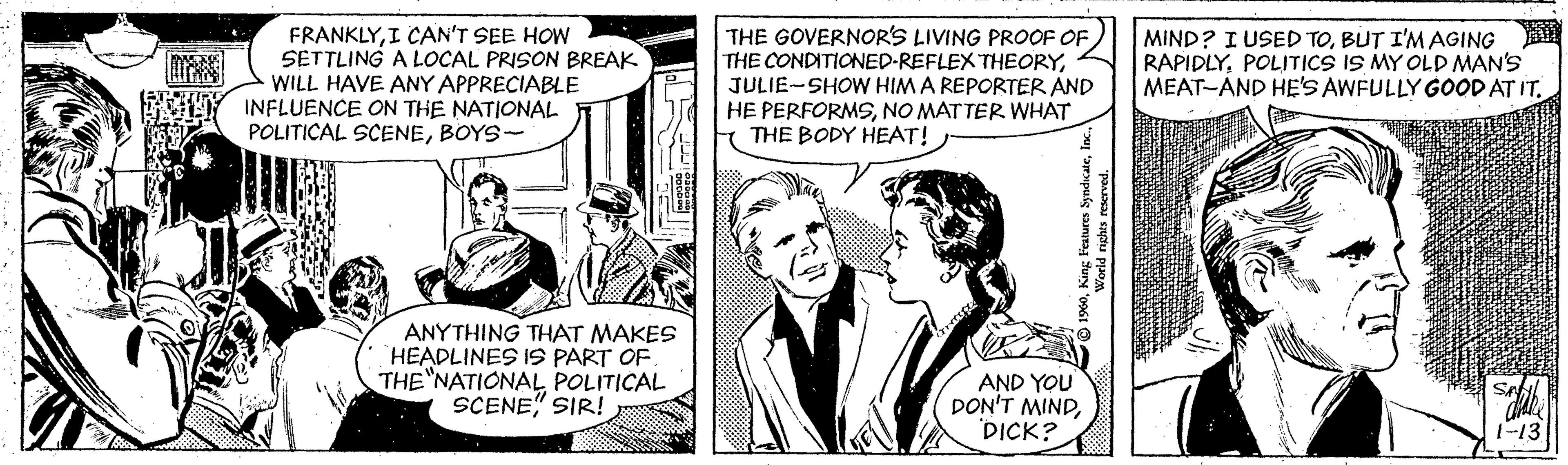 Font OCR: FRANKLYI CAN'T SEE HOW SETTLING A LOCAL PRISON BREAK WILL HAVE ANY APPRECIABLE INFLUENCE ON THE NATIONAL POLITICAL SCENEBOYS- THE GOVERNOR'S LIVING PROOF OF THE CONDITIONED-REFLEX THEORYJULIE-SHOW HIM A REPORTER AND HE PERFORMSNO MATTER WHAT THE BODY HEAT! MIND? I USED TOBUT I'M AGING RAPIDLYPOLITICS IS MY OLD MAN'S MEAT-AND HE'S AWFULLY GOOD AT IT. ANYTHING THAT MAKES HEADLINES IS PART OF. THE NATIONAL POLITICAL SCENE" SIR! AND YOU DON'T MINDDICK? 1-13 FRANKLYI CAN'T SEE HOW SETTLING A LOCAL PRISON BREAK WILL HAVE ANY APPRECIABLE INFLUENCE ON THE NATIONAL POLITICAL SCENEBOYS- THE GOVERNOR'S LIVING PROOF OF THE CONDITIONED-REFLEX THEORYJULIE-SHOW HIM A REPORTER AND HE PERFORMSNO MATTER WHAT THE BODY HEAT! MIND? I USED TOBUT I'M AGING RAPIDLYPOLITICS IS MY OLD MAN'S MEAT-AND HE'S AWFULLY GOOD AT IT. ANYTHING THAT MAKES HEADLINES IS PART OF. THE NATIONAL POLITICAL SCENE" SIR! AND YOU DON'T MINDDICK? 1-13