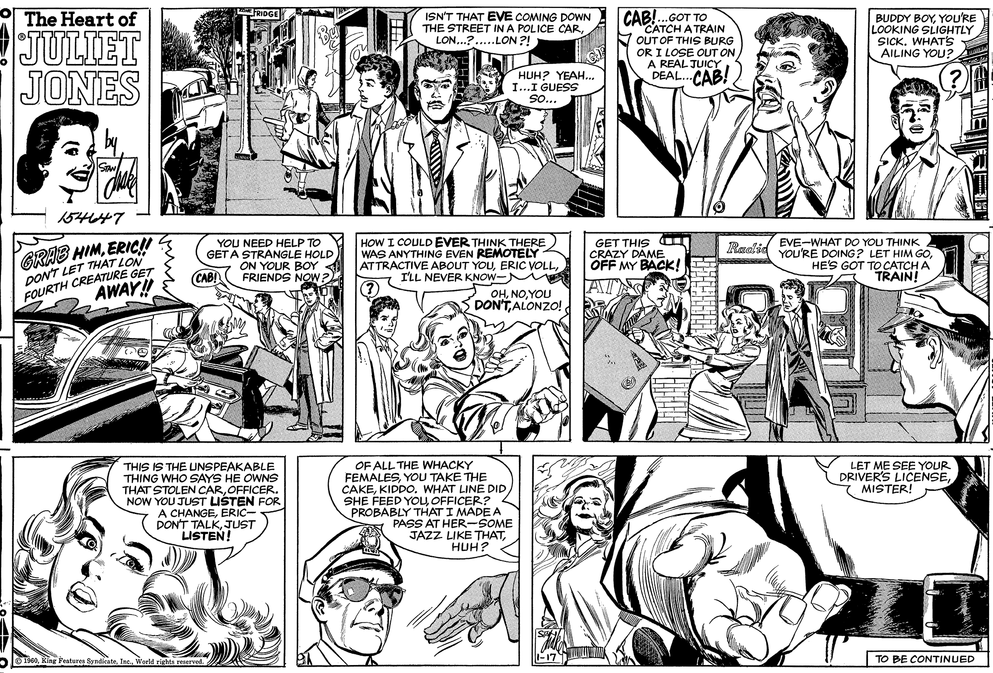 Publication OCR: RIDGE CAB!.GOT TO CATCH A TRAIN OUT OF THIS BURG OR I LOSE OUT ON A REAL JUICYDEAL. CAB! The Heart of ISN'T THAT EVE COMING DOWN THE STREET IN A POLICE CARLON...?..LON ?! BUDDY BOYYOU'RE LOOKING SLIGHTLY SICK. WHAT'S AILING YOU? JULIET JONES HUH? YEAH... I...I GUESS So... 154647 YOU NEED HELP TO GET A STRANGLE HOLD ON YOUR BOY FRIENDS NOW HOW I COULD EVER THINK THERE WAS ANYTHING EVEN REMOTELY ATTRACTIVE ABOUT YOUILL NEVER KNOW- GET THIS CRAZY DAME OFF MY BACKK! Raolid EVE-WHAT DO YOU THINK GRAB DONT LET THAT LON FOURTH CREATURE GET HIMERIC!! YOU'RE DOING ? LET HIM GOHE'S GOT TO CATCH A TRAIN! CABI AWAY! OHYOU SDONTALONZO! OF ALL THE WHACKY FEMALESYOU TAKE THE CAKEOFFICER? PROBABLY THAT I MADE A PASS AT HER-SOME JAZZ LIKE THATHUH? LET ME SEE YOUR DRIVER'S LICENSE7 MISTER! THIS IS THE UNSPEAKABLE THING WHO SAYS HE OWNS THAT STOLEN CAROFFICER. NOW YOU JUST LISTEN FOR A CHANGEERIC- DON'T TALKJUST LISTEN! alO1900World rights reserved. 2 TO BE CONTINUED ?11 A RIDGE CAB!.GOT TO CATCH A TRAIN OUT OF THIS BURG OR I LOSE OUT ON A REAL JUICYDEAL. CAB! The Heart of ISN'T THAT EVE COMING DOWN THE STREET IN A POLICE CARLON...?..LON ?! BUDDY BOYYOU'RE LOOKING SLIGHTLY SICK. WHAT'S AILING YOU? JULIET JONES HUH? YEAH... I...I GUESS So... 154647 YOU NEED HELP TO GET A STRANGLE HOLD ON YOUR BOY FRIENDS NOW HOW I COULD EVER THINK THERE WAS ANYTHING EVEN REMOTELY ATTRACTIVE ABOUT YOUERIC VOLLILL NEVER KNOW- GET THIS CRAZY DAME OFF MY BACKK! Raolid EVE-WHAT DO YOU THINK GRAB DONT LET THAT LON FOURTH CREATURE GET HIMERIC!! YOU'RE DOING ? LET HIM GOHE'S GOT TO CATCH A TRAIN! CABI AWAY! OHYOU SDONTALONZO! OF ALL THE WHACKY FEMALESYOU TAKE THE CAKEKIDDO. WHAT LINE DIDSHE FEED YOUOFFICER? PROBABLY THAT I MADE A PASS AT HER-SOME JAZZ LIKE THATHUH? LET ME SEE YOUR DRIVER'S LICENSE7 MISTER! THIS IS THE UNSPEAKABLE THING WHO SAYS HE OWNS THAT STOLEN CAROFFICER. NOW YOU JUST LISTEN FOR A CHANGEERIC- DON'T TALKJUST LISTEN! alO1900King Features SyndicateWorld rights reserved. 2 TO BE CONTINUED ? 11 A