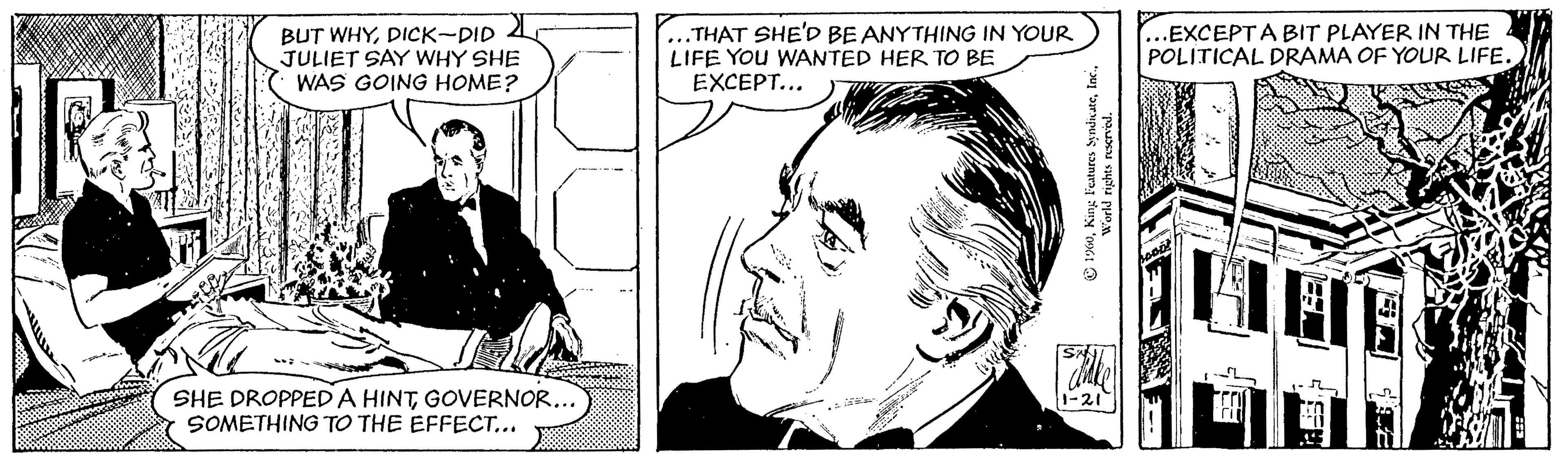 Cartoon OCR: BUT WHYDICK-DID A JULIET SAY WHY SHE WAS GOING HOME? THAT SHE'D BE ANYTHING IN YOUR LIFE You WANTED HER TO BE EXCEPT... .EXCEPTA BIT PLAYER IN THE POLITICAL DRAMA OF YOUR LIFE. SHE DROPPEDA HINTGOVERNOR... SOMETHING TO THE EFFECT... 1-21 © 1X0In World rights rescrved. BUT WHYDICK-DID A JULIET SAY WHY SHE WAS GOING HOME? THAT SHE'D BE ANYTHING IN YOUR LIFE You WANTED HER TO BE EXCEPT... .EXCEPTA BIT PLAYER IN THE POLITICAL DRAMA OF YOUR LIFE. SHE DROPPEDA HINTGOVERNOR... SOMETHING TO THE EFFECT... 1-21 © 1X0King Features SyndnateIn World rights rescrved.