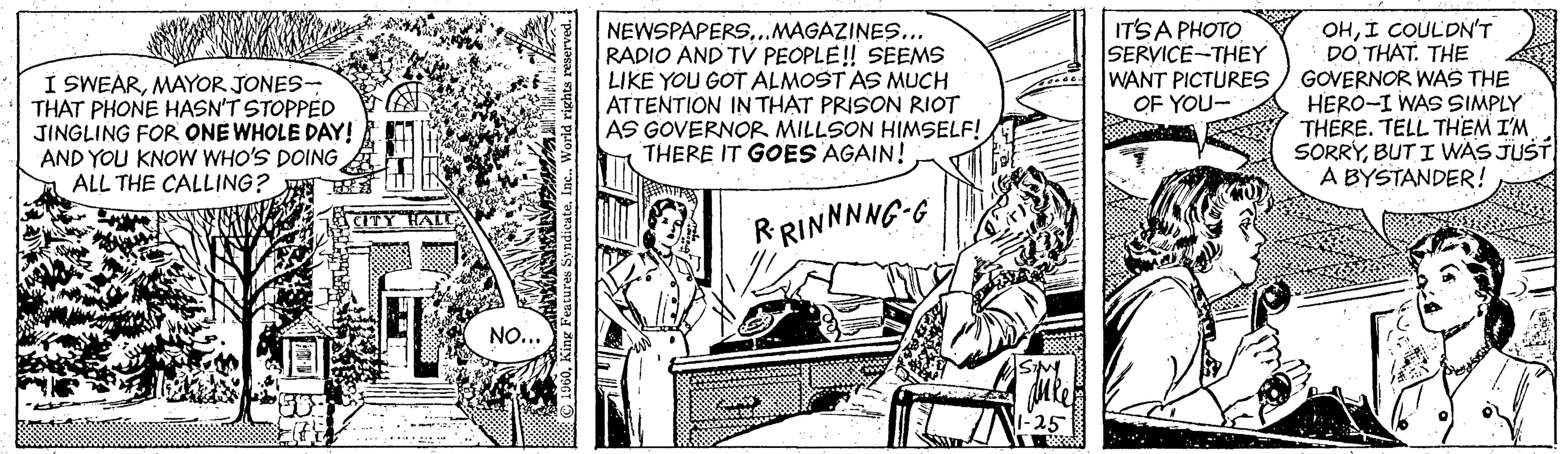 Parallel OCR: I SWEARMAYOR JONES- THAT PHONE HASN'T STOPPED JINGLING FOR ONE WHOLE DAY! AND YOU KNOW WHO'S DOING ALL THE CALLING? NEWSPAPERS..MAGAZINES... RADIO AND TV PEOPLE! SEEMS LIKE YOU GOT ALMOST AS MUCH ATTENTION IN THAT PRISON RIOT AS GOVERNOR MILLSON HIMSELF! THERE IT GOES AGAIN! ITSA PHOTO SERVICE-THEY WANT PICTURES OF YOU- OHI COULDNT DO THAT. THE GOVERNOR WAS THE HERO-I WAS SIMPLY THERE. TELL THEM I'M SORRYBUT I WAS JUST A BYSTANDER! RRINNNNG-G NO... I SWEARMAYOR JONES- THAT PHONE HASN'T STOPPED JINGLING FOR ONE WHOLE DAY! AND YOU KNOW WHO'S DOING ALL THE CALLING? NEWSPAPERS..MAGAZINES... RADIO AND TV PEOPLE! SEEMS LIKE YOU GOT ALMOST AS MUCH ATTENTION IN THAT PRISON RIOT AS GOVERNOR MILLSON HIMSELF! THERE IT GOES AGAIN! ITSA PHOTO SERVICE-THEY WANT PICTURES OF YOU- OHI COULDNT DO THAT. THE GOVERNOR WAS THE HERO-I WAS SIMPLY THERE. TELL THEM I'M SORRYBUT I WAS JUST A BYSTANDER! RRINNNNG-G NO...