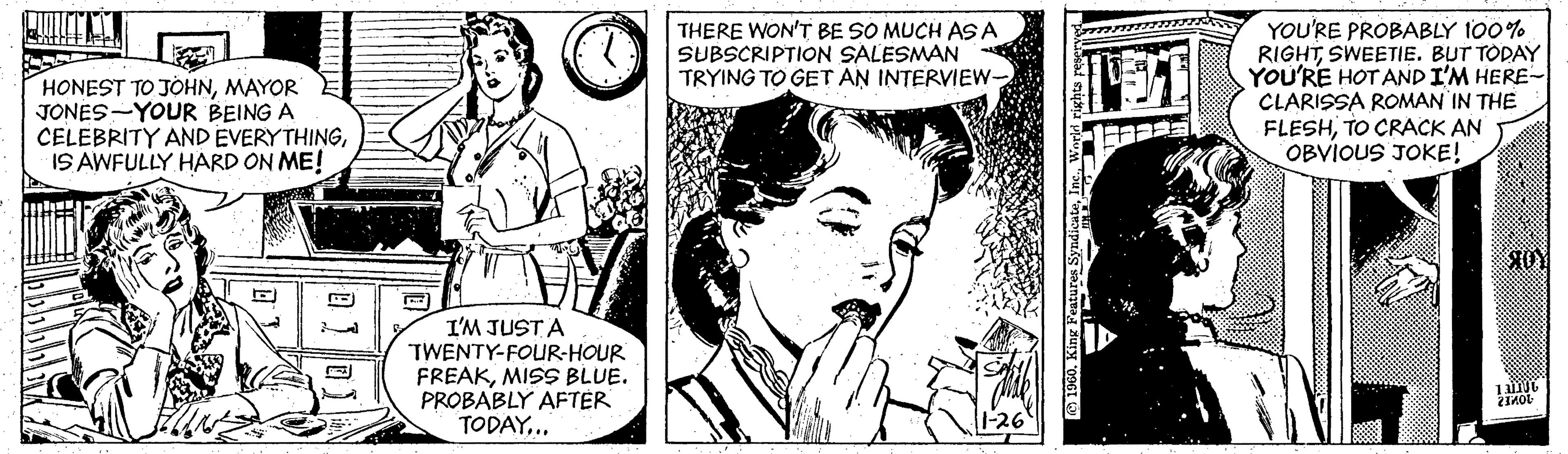 Art OCR: HONEST TO JOHNMAYOR JONES-YOUR BEING A CELEBRITY AND EVERYTHINGIS AWFULLY HARD ON ME! THERE WON'T BE SO MUCH AS A SUBSCRIPTION SALESMAN TRYING TO GET AN INTERVIEW- YOU'RE PROBABLY 100% RIGHTSWEETIE. BUT TODAY YOU'RE HOT AND I'M HERE- CLARISSA ROMAN IN THE FLESHTO CRACK AN OBVIOUS JOKE! I'M JUST A TWENTY-FOUR-HOUR FREAKMISS BLUE. PROBABLY AFTER TODAY.. HONEST TO JOHNMAYOR JONES-YOUR BEING A CELEBRITY AND EVERYTHINGIS AWFULLY HARD ON ME! THERE WON'T BE SO MUCH AS A SUBSCRIPTION SALESMAN TRYING TO GET AN INTERVIEW- YOU'RE PROBABLY 100% RIGHTSWEETIE. BUT TODAY YOU'RE HOT AND I'M HERE- CLARISSA ROMAN IN THE FLESHTO CRACK AN OBVIOUS JOKE! I'M JUST A TWENTY-FOUR-HOUR FREAKMISS BLUE. PROBABLY AFTER TODAY..