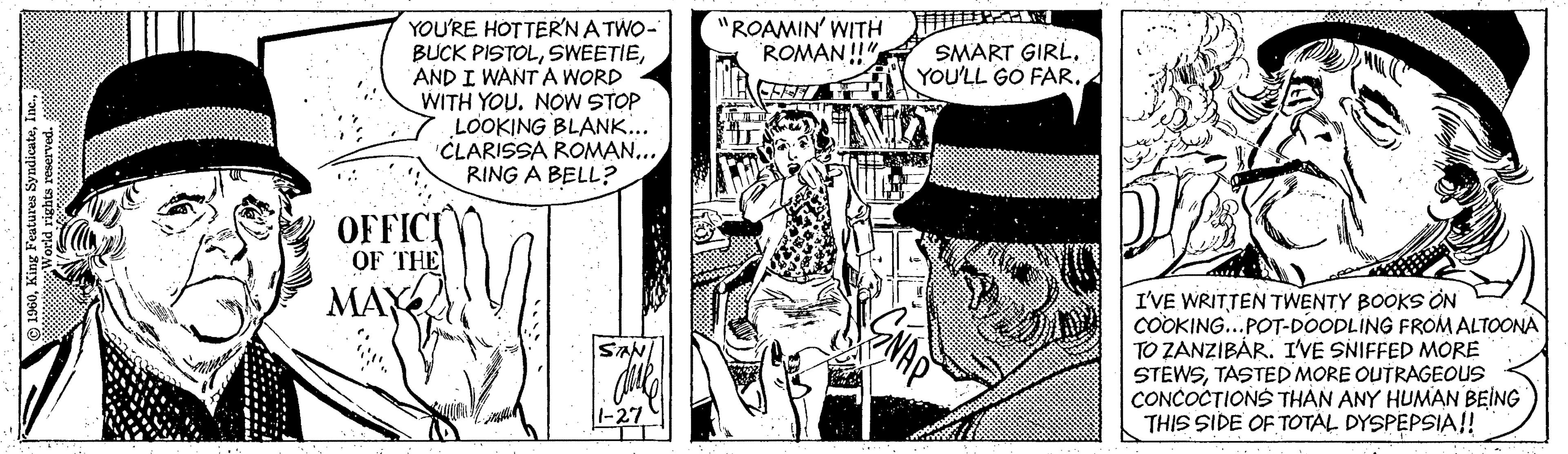 Style OCR: YOU'RE HOTTER'NATWO- BUCK PISTOLAND I WANT A WORD WITH YOU. NOW STOP LOOKING BLANK.. CLARISSA ROMAN... RING A BELL? "ROAMIN' WITH ROMAN !" SMART GIRLYOU'LL GO FAR. OFFIC OF THE MAY I'VE WRITTEN TWENTY BOOKS ON COOKING...POT-DOODLING FROM ALTOONA TO ZANZIBÁR. I'VE SNIFFED MORE STEWSTASTEDMORE OUTRAGEOUS CONCOCTIONS THAN ANY HUMAN BEING THIS SIDE OF TOTAL DYSPEPSIA!! SAN 1960YOU'RE HOTTER'NATWO- BUCK PISTOLAND I WANT A WORD WITH YOU. NOW STOP LOOKING BLANK.. CLARISSA ROMAN... RING A BELL? "ROAMIN' WITH ROMAN !" SMART GIRLYOU'LL GO FAR. OFFIC OF THE MAY I'VE WRITTEN TWENTY BOOKS ON COOKING...POT-DOODLING FROM ALTOONA TO ZANZIBÁR. I'VE SNIFFED MORE STEWSTASTEDMORE OUTRAGEOUS CONCOCTIONS THAN ANY HUMAN BEING THIS SIDE OF TOTAL DYSPEPSIA!! SAN 1960King Features Syndicate