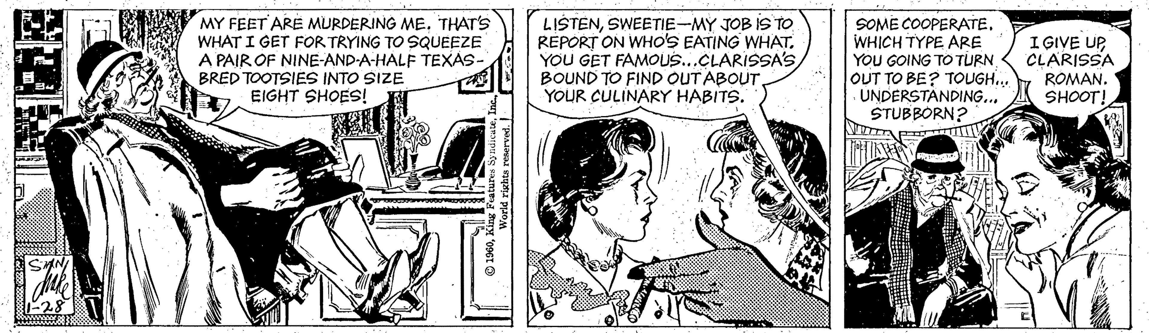 Fictional character OCR: MY FEET ARE MURDERING ME. THAT'S WHAT I GET FOR TRYING TO SQUEEZE A PAIR OF NINE-AND-A-HALF TEXAS- BRED TOOTSIES INTO SIZE EIGHT SHOES! LIŠTENSWEETIE-MY JOB IS TO REPORT ON WHO'S EATING WHAT. YOU GET FAMOUS...CLARISSA'S BOUND TO FIND OUT ABOUTYOUR CULINARY HABITS. SOME COOPERATE. WHICH TYPE ARE YOU GOING TO TURN OUT TO BE? TOUGH. UNDERSTANDING... STUBBORN? I GIVE UPCLARISSA ROMAN. SHOOT! MY FEET ARE MURDERING ME. THAT'S WHAT I GET FOR TRYING TO SQUEEZE A PAIR OF NINE-AND-A-HALF TEXAS- BRED TOOTSIES INTO SIZE EIGHT SHOES! LIŠTENSWEETIE-MY JOB IS TO REPORT ON WHO'S EATING WHAT. YOU GET FAMOUS...CLARISSA'S BOUND TO FIND OUT ABOUTYOUR CULINARY HABITS. SOME COOPERATE. WHICH TYPE ARE YOU GOING TO TURN OUT TO BE? TOUGH. UNDERSTANDING... STUBBORN? I GIVE UPCLARISSA ROMAN. SHOOT!