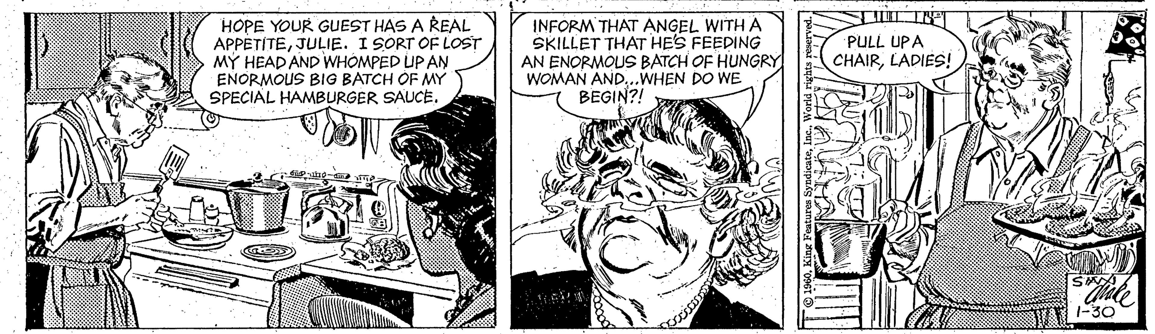 Publication OCR: HOPE YOUR GUEST HAS A REAL APPETÍTEJULIE. I SORT OF LOST MÝ HEAD AND WHÓMPED UP ANN EÑORMOUS BIG BATCH OF MY SPECIAL HAMBURGER SAUCEINFORM THAT ANGEL WITH A SKILLET THAT HES FEEDING AN ENORMOUS BATCH OF HUNGRY WOMAN AND.WHEN DO WE BEGIN?! PULL UPA CHAIRLADIES! 1-30 HOPE YOUR GUEST HAS A REAL APPETÍTEJULIE. I SORT OF LOST MÝ HEAD AND WHÓMPED UP ANN EÑORMOUS BIG BATCH OF MY SPECIAL HAMBURGER SAUCEINFORM THAT ANGEL WITH A SKILLET THAT HES FEEDING AN ENORMOUS BATCH OF HUNGRY WOMAN AND.WHEN DO WE BEGIN?! PULL UPA CHAIRLADIES! 1-30