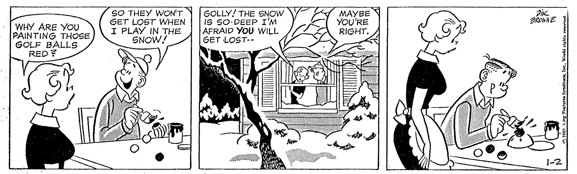 Drawing OCR: SO THEY WON'T GET LOST WHEN I PLAY IN THE SNOW! GOLLY! THE SNOW is so-DEEP I'M AFRAID YOU WILL GET LOST-. MAYBE YOU'RE RIGHT. BROWAE WHY ARE YOU PAINTING THOSE GOLF BALLS RED ? 1-2 105. king Freture SO THEY WON'T GET LOST WHEN I PLAY IN THE SNOW! GOLLY! THE SNOW is so-DEEP I'M AFRAID YOU WILL GET LOST-. MAYBE YOU'RE RIGHT. BROWAE WHY ARE YOU PAINTING THOSE GOLF BALLS RED ? 1-2 105. king Freture