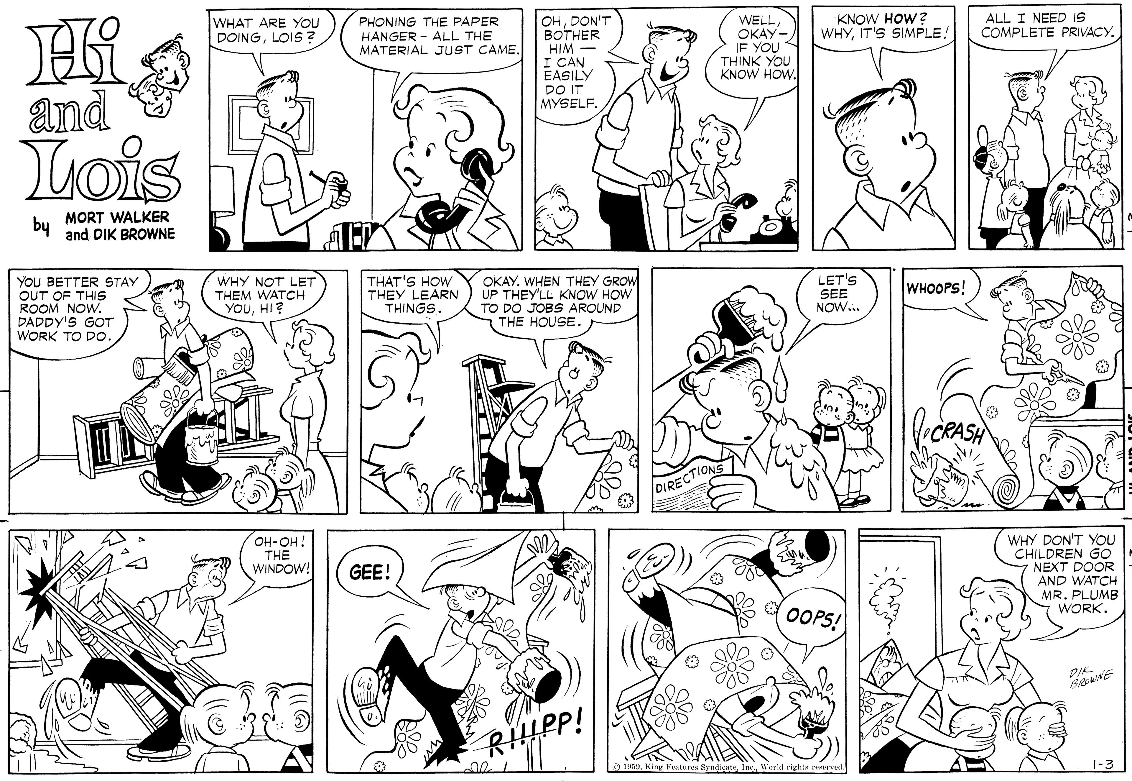 Human body OCR: ALL I NEED IS COMPLETE PRIVACY. OHDON'T BOTHER HIM I CAN EASILY DO IT MYSELF. WELL OKAY- IF YOU THINK YOU KNOW HOW. WHAT ARE YOU DOINGLOIS ? PHONING THE PAPER HANGER - ALL THE MATERIAL JUST CAME. KNOW HOW? WHYIT'S SIMPLE! and Lois by MORT WALKER and DIK BROWNE YOU BETTER STAY OUT OF THIS ROOM NOW. DADDY'S GOT WORK TO DO WHY NOT LET THEM WATCH YOUHI? THAT'S HOW THEY LEARN THINGS OKAY. WHEN THEY GROW UP THEY'LL KNOW HOW TO DO JOBS AROUND THE HOUSE. LET'S SEE NOW.. WHOOPS! CRASH DIRECTIONS WHY DON'T YOU CHILDREN GO NEXT DOOR AND WATCH MR. PLUMB WORK. OH-OH! THE WINDOW! GEE! OOPS! DIK RIIPP! 1959World rights reserved 1-3 ALL I NEED IS COMPLETE PRIVACY. OHDON'T BOTHER HIM I CAN EASILY DO IT MYSELF. WELL OKAY- IF YOU THINK YOU KNOW HOW. WHAT ARE YOU DOINGLOIS ? PHONING THE PAPER HANGER - ALL THE MATERIAL JUST CAME. KNOW HOW? WHYIT'S SIMPLE! and Lois by MORT WALKER and DIK BROWNE YOU BETTER STAY OUT OF THIS ROOM NOW. DADDY'S GOT WORK TO DO WHY NOT LET THEM WATCH YOUHI? THAT'S HOW THEY LEARN THINGS OKAY. WHEN THEY GROW UP THEY'LL KNOW HOW TO DO JOBS AROUND THE HOUSE. LET'S SEE NOW.. WHOOPS! CRASH DIRECTIONS WHY DON'T YOU CHILDREN GO NEXT DOOR AND WATCH MR. PLUMB WORK. OH-OH! THE WINDOW! GEE! OOPS! DIK RIIPP! 1959King Feutures SyndicateWorld rights reserved 1-3