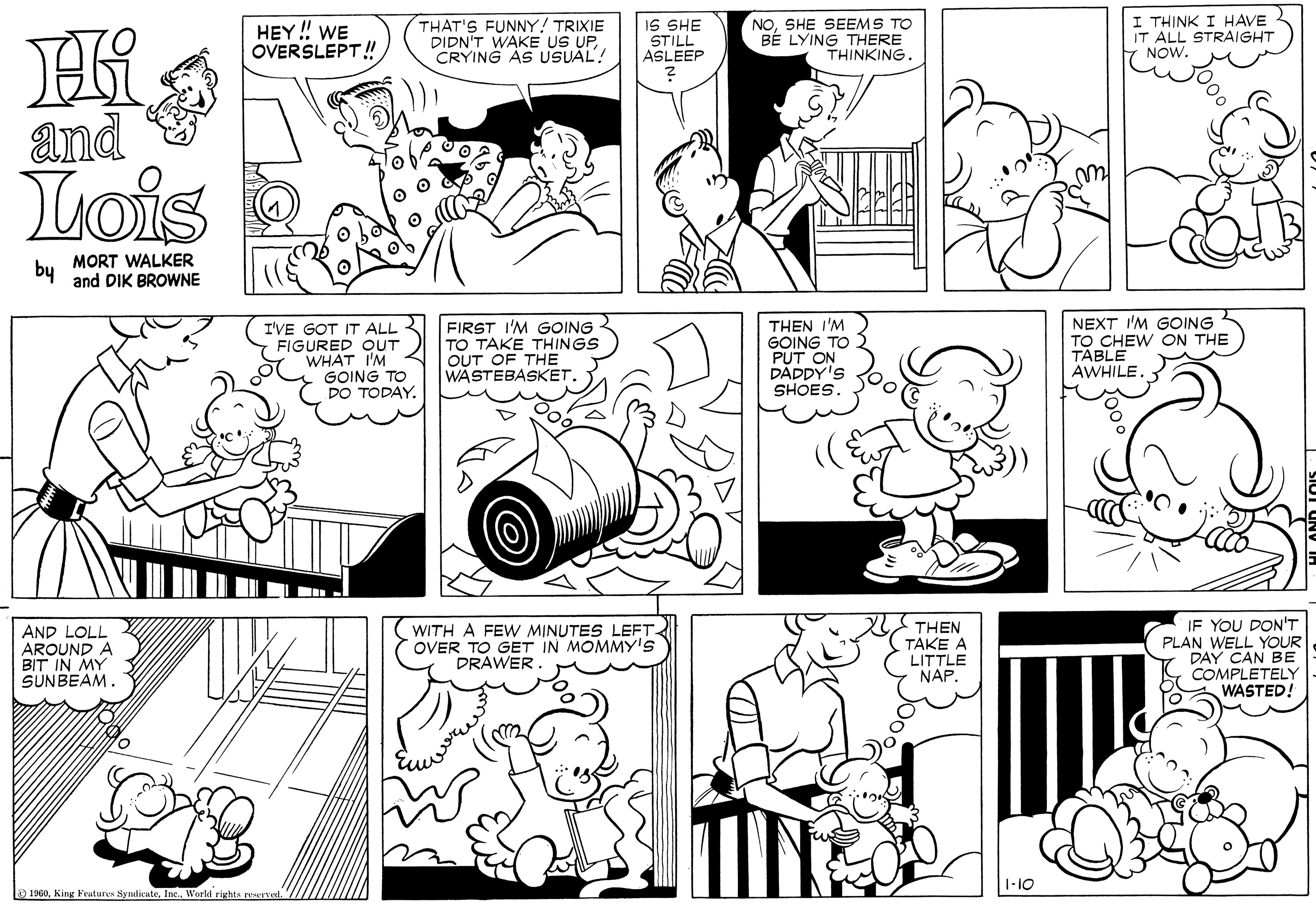 Organ OCR: I THINK I HAVE IT ALL STRAIGHT NOW. NOSHE SEEMS TO HEY! WE OVERSLEPT! THAT'S FUNNY! TRIXIE DIDN'T WAKE US UPIS SHE STILL ASLEEP BE LYING THERE THINKING. and Lois by MORT WALKER and DIK BROWNE I'VE GOT IT ALL FIGURED OUT WHAT I'M GOING TO DO TODAY. FIRST I'M GOING TO TAKE THINGS OUT OF THE WASTEBASKETTHEN I'M GOING TO PUT ON DADDY'S SHOES. NEXT I'M GOING TO CHEW ON THE TABLE AWHILE. AND LOLL AROUND A BIT IN MY SUNBEAM. WITH A FEW MINUTES LEFT OVER TO GET IN MOMMY's DRAWER THEN TAKE A LITTLE NAP. IF YOU DON'T PLAN WELL YOUR DAY CAN BE COMPLETELY WASTED! 1-10 O 1960Inc. World rights rewrvd. I THINK I HAVE IT ALL STRAIGHT NOW. NOSHE SEEMS TO HEY! WE OVERSLEPT! THAT'S FUNNY! TRIXIE DIDN'T WAKE US UPIS SHE STILL ASLEEP BE LYING THERE THINKING. and Lois by MORT WALKER and DIK BROWNE I'VE GOT IT ALL FIGURED OUT WHAT I'M GOING TO DO TODAY. FIRST I'M GOING TO TAKE THINGS OUT OF THE WASTEBASKETTHEN I'M GOING TO PUT ON DADDY'S SHOES. NEXT I'M GOING TO CHEW ON THE TABLE AWHILE. AND LOLL AROUND A BIT IN MY SUNBEAM. WITH A FEW MINUTES LEFT OVER TO GET IN MOMMY's DRAWER THEN TAKE A LITTLE NAP. IF YOU DON'T PLAN WELL YOUR DAY CAN BE COMPLETELY WASTED! 1-10 O 1960King Feutures SyndicateInc. World rights rewrvd.