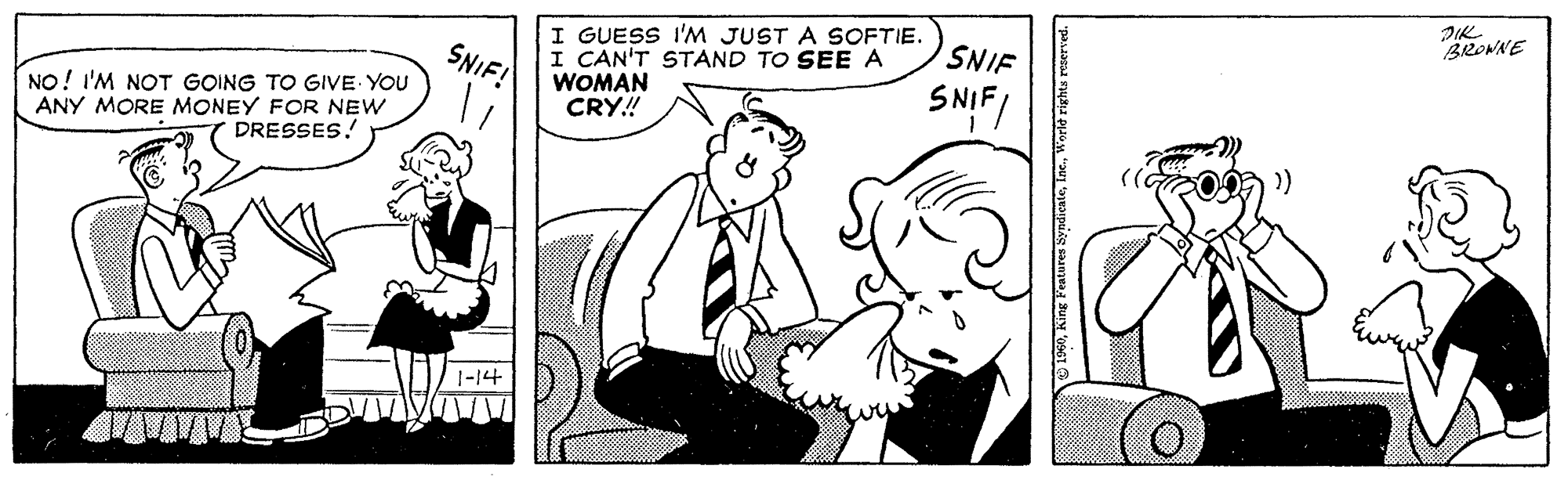 Mammal OCR: JIK BRONNE I GUESS I'M JUST A SOFTIE. I CAN'T STAND TO SEE A WOMAN CRY! SNIF! SNIF NO! I'M NOT GOING TO GIVE YOU ANY MORE MONEY FOR NEW DRESSES! SNIFI 1-14 1960Worle ri JIK BRONNE I GUESS I'M JUST A SOFTIE. I CAN'T STAND TO SEE A WOMAN CRY! SNIF! SNIF NO! I'M NOT GOING TO GIVE YOU ANY MORE MONEY FOR NEW DRESSES! SNIFI 1-14 1960King Features SyndieateWorle ri