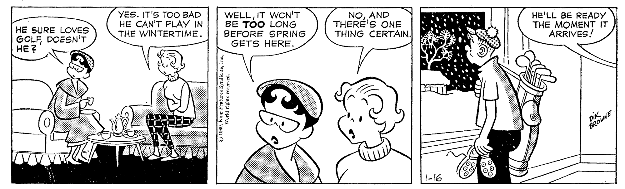 Organism OCR: HE SURE LOVES GOLFDOESN'T HE ? YES. IT'S TOO BAD HE CAN'T PLAY IN THE WINTERTIME. WELLIT WON'T BE TOO LONG NOAND THERE'S ONE THING CERTAIN. HE'LL BE READY THE MOMENT IT ARRIVES! BEFORE SPRING GETS HERE. pik HE SURE LOVES GOLFDOESN'T HE ? YES. IT'S TOO BAD HE CAN'T PLAY IN THE WINTERTIME. WELLIT WON'T BE TOO LONG NOAND THERE'S ONE THING CERTAIN. HE'LL BE READY THE MOMENT IT ARRIVES! BEFORE SPRING GETS HERE. pik