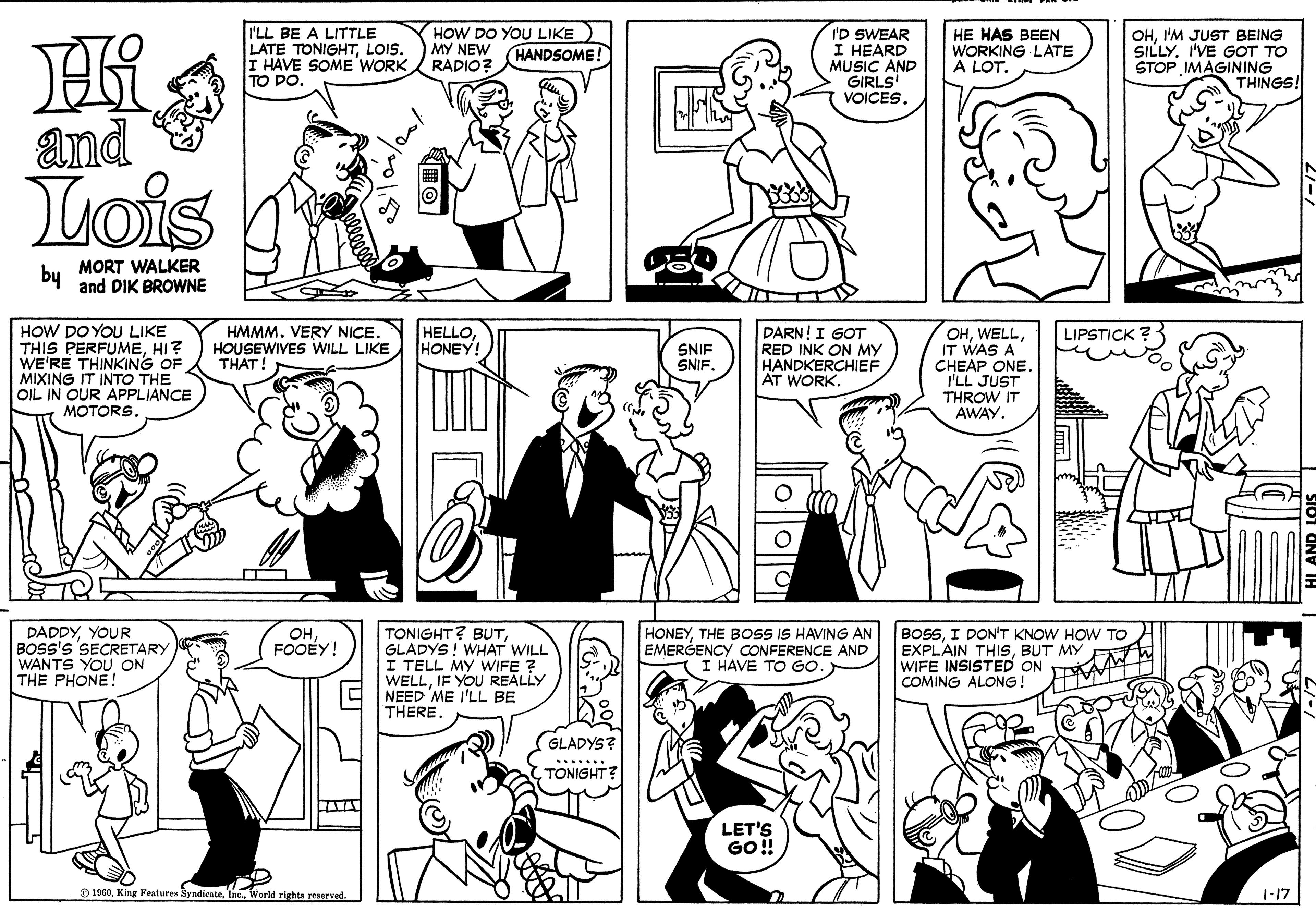Human OCR: I'LL BE A LITTLE LATE TONIGHTLOIS. I HAVE SOME WORK TO DO. HOW DO YOU LIKE MY NEW RADIO? I'D SWEAR I HEARD MUSIC AND GIRLS VOICES. HE HAS BEEN WORKING LATE A LOT. OHI'M JUST BEING SILLYI'VE GOT TO STOP IMAGINING THINGS! HANDSOME! and Lois by MORT WALKER and DIK BROWNE HOW DO YOU LIKE THIS PERFUMEHI? WE'RE THINKING OF MIXING IT INTO THE OIL IN OUR APPLIANCE MOTORS. HELLOHONEY! DARN! I GOT RED INK ON MY HANDKERCHIEF AT WORK. OHIT WAS A CHEAP ONE I'LL JUST THROW IT AWAY. LIPSTICK ?- HMMM. VERY NICE. HOUSEWIVES WILL LIKE THAT! SNIF SNIF. DADDYYOUR BOSS's SECRETARY WANTS YOU ON THE PHONE! TONIGHT? BUTGLADYS! WHAT WILL I TELL MY WIFE ? WELLIF YOU REALLY NEED ME I'LL BE THERE. HONEYTHE BOSS IS HAVING AN EMERGENCY CONFERENCE AND I HAVE TO GO. BOSSI DON'T KNOW HOW TO EXPLAIN THISBUT MY WIFE INSISTED ON COMING ALONG! OHFOOEY! GLADYS? TONIGHT? LET'S GO! O 1960World rights reserved. 1-17 I'LL BE A LITTLE LATE TONIGHTLOIS. I HAVE SOME WORK TO DO. HOW DO YOU LIKE MY NEW RADIO? I'D SWEAR I HEARD MUSIC AND GIRLS VOICES. HE HAS BEEN WORKING LATE A LOT. OHI'M JUST BEING SILLYI'VE GOT TO STOP IMAGINING THINGS! HANDSOME! and Lois by MORT WALKER and DIK BROWNE HOW DO YOU LIKE THIS PERFUMEHI? WE'RE THINKING OF MIXING IT INTO THE OIL IN OUR APPLIANCE MOTORS. HELLOHONEY! DARN! I GOT RED INK ON MY HANDKERCHIEF AT WORK. OHIT WAS A CHEAP ONE I'LL JUST THROW IT AWAY. LIPSTICK ?- HMMM. VERY NICE. HOUSEWIVES WILL LIKE THAT! SNIF SNIF. DADDYYOUR BOSS's SECRETARY WANTS YOU ON THE PHONE! TONIGHT? BUTGLADYS! WHAT WILL I TELL MY WIFE ? WELLIF YOU REALLY NEED ME I'LL BE THERE. HONEYTHE BOSS IS HAVING AN EMERGENCY CONFERENCE AND I HAVE TO GO. BOSSI DON'T KNOW HOW TO EXPLAIN THISBUT MY WIFE INSISTED ON COMING ALONG! OHFOOEY! GLADYS? TONIGHT? LET'S GO! O 1960King Fentures SyndicateWorld rights reserved. 1-17