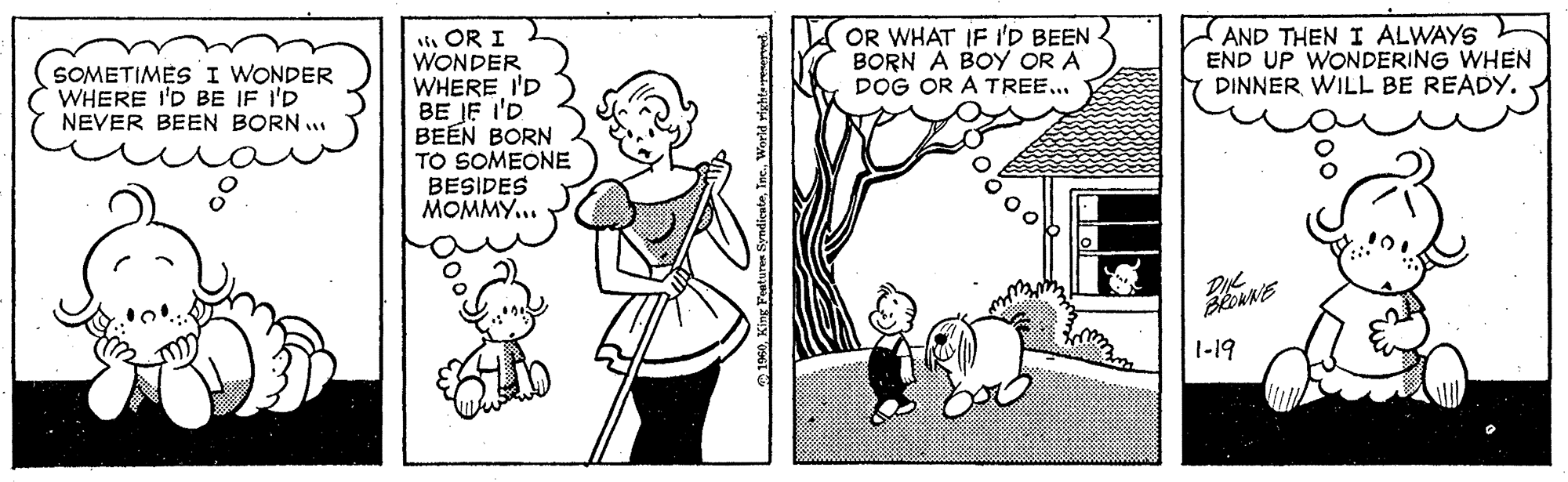 Adaptation OCR: OR WHAT IF I'D BEEN BORN A BOY OR A DOG OR A TREE... AND THEN I ALWAYS END UP WONDERING WHEN DINNER WILL BE READY. sti OR I WONDER WHERE I'D BE JE I'D BEEN BORN TO SOMEONE BESIDES MOMMY... SOMETIMES I WONDER WHERE I'D BE IF I'D NEVER BEEN BORN .. 1-19 OR WHAT IF I'D BEEN BORN A BOY OR A DOG OR A TREE... AND THEN I ALWAYS END UP WONDERING WHEN DINNER WILL BE READY. sti OR I WONDER WHERE I'D BE JE I'D BEEN BORN TO SOMEONE BESIDES MOMMY... SOMETIMES I WONDER WHERE I'D BE IF I'D NEVER BEEN BORN .. 1-19