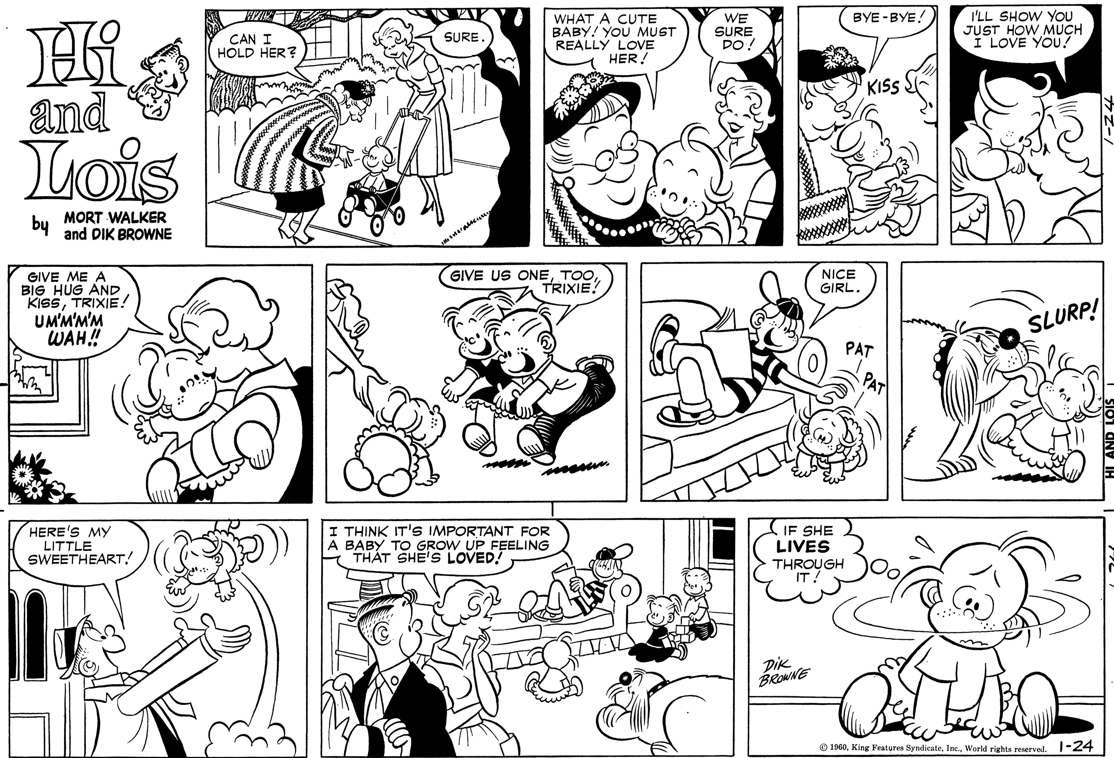 Black OCR: WHAT A CUTE BABY! YOU MUST REALLY LOVE HER! WE SURE DO BYE -BYE! CAN I HOLD HER? I'LL SHOW YOU JUST HOW MUCH I LOVE YOU! SURE and KISS Lois bu MORT WALKER and DIK BROWNE GIVE ME A BIG HUG AND KISSTRIXIE! UM'M'M'M WAH!! GIVE US ONETOO TRIXIE! NICE GIRL. SLURP! PAT HERE'S MY LITTLE SWEETHEART! I THINK IT'S IMPORTANT FOR A BABY TO GROW UP FEELING THÁT SHE'S LOVED! IF SHE LIVES THROUGH IT! DiK BROWNE O 1960World rights reoerved. 1-24 WHAT A CUTE BABY! YOU MUST REALLY LOVE HER! WE SURE DO BYE -BYE! CAN I HOLD HER? I'LL SHOW YOU JUST HOW MUCH I LOVE YOU! SURE and KISS Lois bu MORT WALKER and DIK BROWNE GIVE ME A BIG HUG AND KISSTRIXIE! UM'M'M'M WAH!! GIVE US ONETOO TRIXIE! NICE GIRL. SLURP! PAT HERE'S MY LITTLE SWEETHEART! I THINK IT'S IMPORTANT FOR A BABY TO GROW UP FEELING THÁT SHE'S LOVED! IF SHE LIVES THROUGH IT! DiK BROWNE O 1960King Features SyndiesteWorld rights reoerved. 1-24