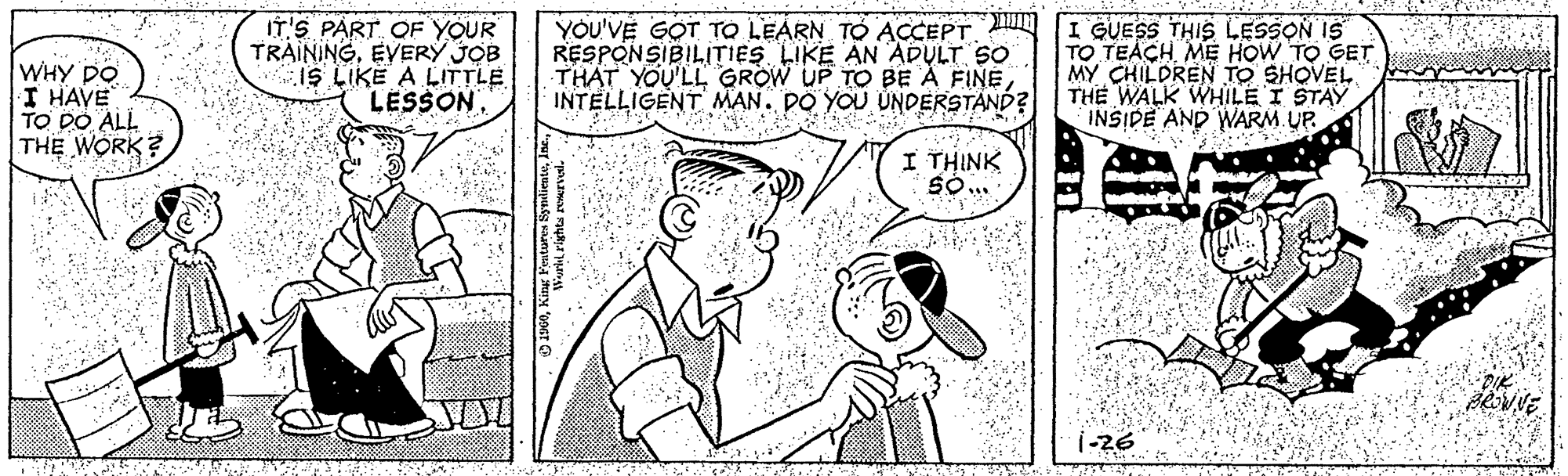 Cartoon OCR: WHY DO I HAVE TO DO ALL THE WORK? IT'S PART OF YOUR TRAININGEVERY JOB IS LIKE A LITTLE LESSON. RESPONSIBILITIES LIKE AN ADULT SO THAT YOU'LL GROW UP TO BE À FINE INTELLIGENT MAN. DO YOU UNDERSTAND? YOU'VE GOT TO LEARN TO ACCEPT I GUESS THIS LESSON IS TO TEACH ME HOW TO GET MY CHILDREN TO SHOVEL THE WALK WHILE I STAY INSIDE AND WARM. UP. I THINK 1-26 WHY DO I HAVE TO DO ALL THE WORK? IT'S PART OF YOUR TRAININGEVERY JOB IS LIKE A LITTLE LESSON. RESPONSIBILITIES LIKE AN ADULT SO THAT YOU'LL GROW UP TO BE À FINE INTELLIGENT MAN. DO YOU UNDERSTAND? YOU'VE GOT TO LEARN TO ACCEPT I GUESS THIS LESSON IS TO TEACH ME HOW TO GET MY CHILDREN TO SHOVEL THE WALK WHILE I STAY INSIDE AND WARM. UP. I THINK 1-26