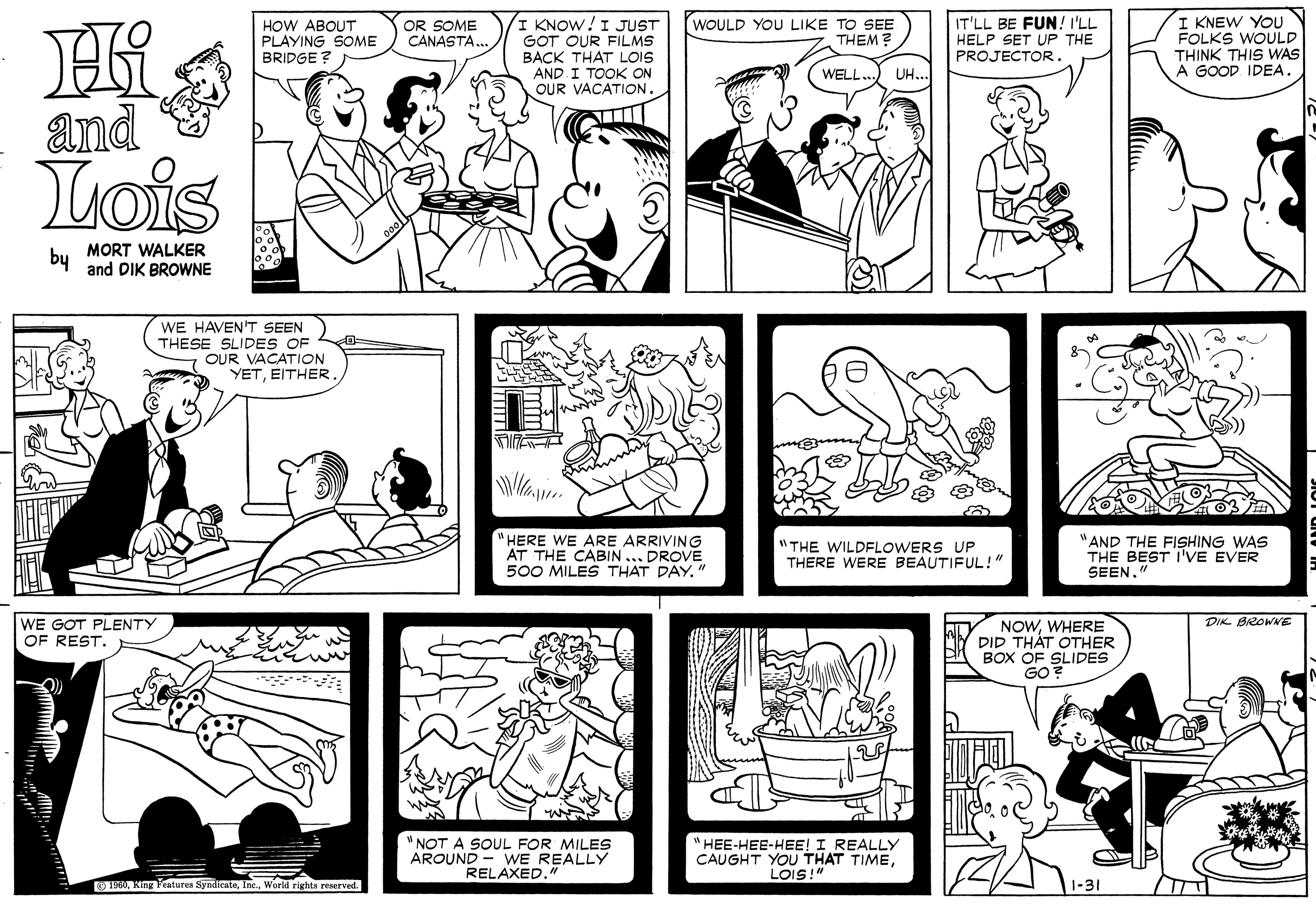 Art OCR: I KNOW!I JUST GOT OUR FILMS BACK THAT LOiS AND I TOOK ON OUR VACATION. I KNEW YOU FOLKS WOULD THINK THIS WAS A GOOD. IDEA. HOW ABOUT PLAYING SOME BRIDGE ? OR SOME CANASTA. WOULD YOU LIKE TO SEE THEM? IT'LL BE FUN! I'LL HELP SET UP THE PROJECTOR. WELL. UH... and Lois by MORT WALKER and DIK BROWNE WE HAVEN'T SEEN THESE SLIDES OF OUR VACATION YETEITHER "HERE WE ARE ARRIVING AT THE CABIN... DROVE 500 MILES THAT DAY." "THE WILDFLOWERS UP THERE WERE BEAUTIFUL!"N "AND THE FISHING WAS THE BEST I'VE EVER SEEN." DIK BROWNE WE GOT PLENTY OF REST. NOWWHERE DID THÁT OTHER BOX OF SLIDES GO? "NOT A SOUL FOR MILES AROUND - WE REALLY RELAXED. "HEE-HEE-HEE! I REALLY CAUGHT YOU THAT TIMELOIS!" 0World rights reserved. 1-31 I KNOW!I JUST GOT OUR FILMS BACK THAT LOiS AND I TOOK ON OUR VACATION. I KNEW YOU FOLKS WOULD THINK THIS WAS A GOOD. IDEA. HOW ABOUT PLAYING SOME BRIDGE ? OR SOME CANASTA. WOULD YOU LIKE TO SEE THEM? IT'LL BE FUN! I'LL HELP SET UP THE PROJECTOR. WELL. UH... and Lois by MORT WALKER and DIK BROWNE WE HAVEN'T SEEN THESE SLIDES OF OUR VACATION YETEITHER "HERE WE ARE ARRIVING AT THE CABIN... DROVE 500 MILES THAT DAY." "THE WILDFLOWERS UP THERE WERE BEAUTIFUL!"N "AND THE FISHING WAS THE BEST I'VE EVER SEEN." DIK BROWNE WE GOT PLENTY OF REST. NOWWHERE DID THÁT OTHER BOX OF SLIDES GO? "NOT A SOUL FOR MILES AROUND - WE REALLY RELAXED. "HEE-HEE-HEE! I REALLY CAUGHT YOU THAT TIMELOIS!" 0King Fraturea SyadienteWorld rights reserved. 1-31