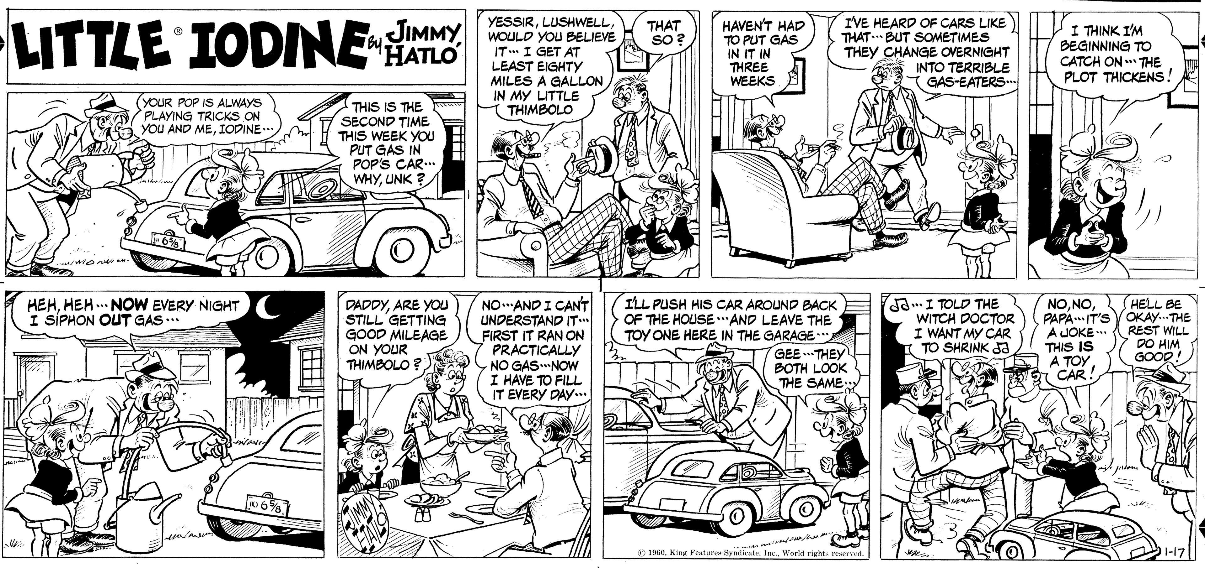 Publication OCR: LITTLE IODINE HATLO YESSIRWOULD YOU BELIEVE IT I GET AT LEAST EIGHTY MILES A GALLON IN MY LITTLE THIMBOLO HAVEN'T HAD TO PUT GAS IN IT IN THREE WEEKS IVE HEARD OF CARS LIKE THAT.. BUT SOMETIMES THEY CHANGE OVERNIGHT INTO TERRIBLE GAS-EATERS. THAT so? I THINK I'M BEGINNING TO CATCH ON THE PLOT THICKENSS! Toy JIMMY (YOUR POP IS ALWAYS PLAYING TRICKS ON YOU AND MEIODINE.. THIS IS THE SECOND TIME THIS WEEK YOU PUT GAS IN POP'S CAR.. WHYUNK ? NO.ANDI CANT UNDERSTAND IT FIRST IT RAN ON PRACTICALLY NO GAS.NOW I HAVE TO FILL IT EVERY DAY... ILL PUSH HIS CAR AROUND BACK OF THE HOUSE."AND LEAVE THE TOY ONE HERE IN THE GARAGE GEE ..THEY BOTH LOOK THE SAME I TOLD THE WITCH DOCTOR I WANT MY CAR TO SHRINK Ja NOPAPAIT'S A JOKE .. THIS IS A TOY CAR! (HELL BE OKAY. THE REST WILL DO HIM GOOD! HEHHEH ... NOW EVERY NIGHT I SIPHON OUT GAS..* DADDYARE YOU STILL GETTING GOOD MILEAGE ON YOUR THIMBOLO ?6%. 1900Kinr Feutun Syndicute. Inc. t'orld right. el. 1-17 ? LITTLE IODINE HATLO YESSIRWOULD YOU BELIEVE IT I GET AT LEAST EIGHTY MILES A GALLON IN MY LITTLE THIMBOLO HAVEN'T HAD TO PUT GAS IN IT IN THREE WEEKS IVE HEARD OF CARS LIKE THAT.. BUT SOMETIMES THEY CHANGE OVERNIGHT INTO TERRIBLE GAS-EATERS. THAT so? I THINK I'M BEGINNING TO CATCH ON THE PLOT THICKENSS! Toy JIMMY (YOUR POP IS ALWAYS PLAYING TRICKS ON YOU AND MEIODINE.. THIS IS THE SECOND TIME THIS WEEK YOU PUT GAS IN POP'S CAR.. WHYUNK ? NO.ANDI CANT UNDERSTAND IT FIRST IT RAN ON PRACTICALLY NO GAS.NOW I HAVE TO FILL IT EVERY DAY... ILL PUSH HIS CAR AROUND BACK OF THE HOUSE."AND LEAVE THE TOY ONE HERE IN THE GARAGE GEE ..THEY BOTH LOOK THE SAME I TOLD THE WITCH DOCTOR I WANT MY CAR TO SHRINK Ja NOPAPAIT'S A JOKE .. THIS IS A TOY CAR! (HELL BE OKAY. THE REST WILL DO HIM GOOD! HEHHEH ... NOW EVERY NIGHT I SIPHON OUT GAS..* DADDYARE YOU STILL GETTING GOOD MILEAGE ON YOUR THIMBOLO ?6%. 1900Kinr Feutun Syndicute. Inc. t'orld right. el. 1-17 ?
