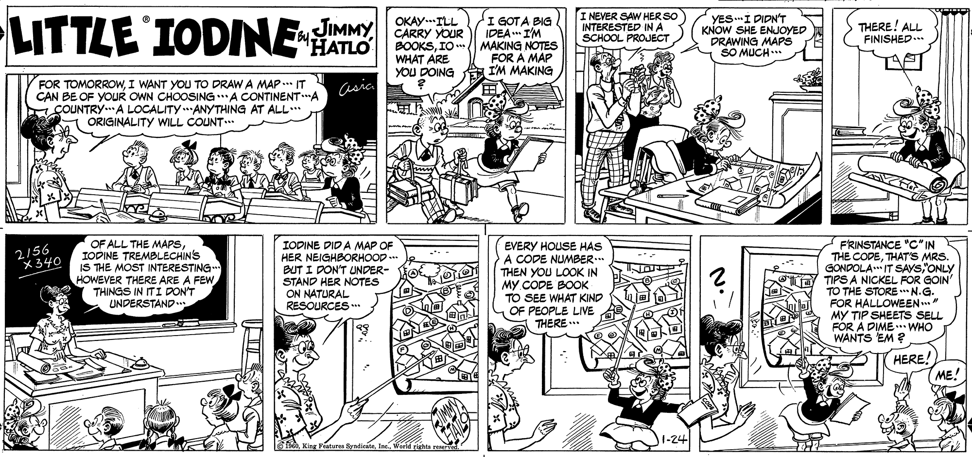 Comic book OCR: LITTLE IODNE I GOTA BIG IDEA I'M I NEVER SAW HER SO INTERESTED IN A SCHOOL PROJECT YES.I DIDN'T KNOW SHE ENJOYED DRAWING MAPS SO MUCH.* JIMMY OKAY..ILL CARRY YOUR BOOKSIO MAKING NOTESS WHAT ARE YOU DOING THERE! ALL FINISHED... Bu FOR A MAP I'M MAKING FOR TOMORROWI WANT YOU TO DRAW A MAP.. IT CAN BE OF YOUR OWN CHOOSINGA CONTINENT"A COUNTRY.A LOCALITY.ANYTHING AT ALL.. ORIGINALITY WILL COUNT.. Casica ? OF ALL THE MAPSIODINE TREMBLECHINS IS THE MOST INTERESTING HOWEVER THERE ARE A FEW THINGS IN ITI DON'T UNDERSTAND.. IODINE DID A MAP OF HER NEIGHBORHOOD .. BUT I DON'T UNDER- STAND HER NOTES ON NATURAL RESOURCES . EVERY HOUSE HAS A CODE NUMBER.. THEN YOU LOOK IN MY CODE BOOK TO SEE WHAT KIND 1 OF PEOPLE LIVE THERE .. FRINSTANCE "C" IN THE CODETHAT'S MRS. GONDOLA IT SAYS"ONLY TIPS A NICKEL FOR GOIN' TO THE STORE N.G. FOR HALLOWEEN.." MY TIP SHEETS SELL FOR A DIME WHO WANTS EM ? 2/56 X340 HERE! (ME! 1-24 feIne. World rights LITTLE IODNE I GOTA BIG IDEA I'M I NEVER SAW HER SO INTERESTED IN A SCHOOL PROJECT YES.I DIDN'T KNOW SHE ENJOYED DRAWING MAPS SO MUCH.* JIMMY OKAY..ILL CARRY YOUR BOOKSIO MAKING NOTESS WHAT ARE YOU DOING THERE! ALL FINISHED... Bu FOR A MAP I'M MAKING FOR TOMORROWI WANT YOU TO DRAW A MAP.. IT CAN BE OF YOUR OWN CHOOSINGA CONTINENT"A COUNTRY.A LOCALITY.ANYTHING AT ALL.. ORIGINALITY WILL COUNT.. Casica ? OF ALL THE MAPSIODINE TREMBLECHINS IS THE MOST INTERESTING HOWEVER THERE ARE A FEW THINGS IN ITI DON'T UNDERSTAND.. IODINE DID A MAP OF HER NEIGHBORHOOD .. BUT I DON'T UNDER- STAND HER NOTES ON NATURAL RESOURCES . EVERY HOUSE HAS A CODE NUMBER.. THEN YOU LOOK IN MY CODE BOOK TO SEE WHAT KIND 1 OF PEOPLE LIVE THERE .. FRINSTANCE "C" IN THE CODETHAT'S MRS. GONDOLA IT SAYS"ONLY TIPS A NICKEL FOR GOIN' TO THE STORE N.G. FOR HALLOWEEN.." MY TIP SHEETS SELL FOR A DIME WHO WANTS EM ? 2/56 X340 HERE! (ME! 1-24 feKing Peatures SyndicateIne. World rights
