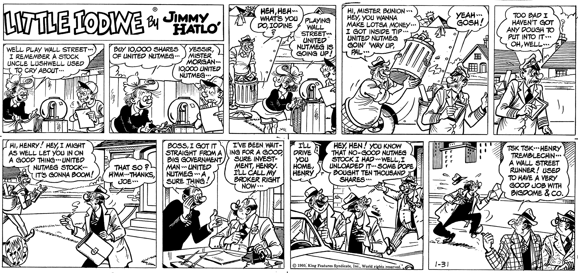 Publication OCR: JIMMY HEHHEH. LITTLE IODINE HIMISTER BUNION ... HEYYOU WANNA MAKE LOTSA MONEY.. I GOT INSIDE TIP. UNITED NUTMEG GOIN' WAY UPPAL. YEAH ... GOSH! WHATS YOU /PLAYING WALL STREET UNITED NUTMEG IS GOING UP! TOO BAD I HAVEN'T GOT ANY DOUGH TO PUT INTO IT... S OHWELL.. HATLO DOIODINE Buy 10000 SHARES OF UNITED NUTMEG.. WELL PLAY WALL STREET I REMEMBER A STOCK UNCLE LUSHWELL USED E TO CRY ABOUT.. YESSIRMISTER MORGAN 10000 UNITED NUTMEG (HII MIGHT AS WELL LET yOU IN ON A GOOD THING UNITED NUTMEG STOCK IT'S GONNA BOOM! BOSSI GOT IT STRAIGHT FROM A BIG GOVERNMENT MAN . UNITED NUTMEGA. SURE THING. I'VE BEEN WAIT- ING FOR A GOOD SURE INVEST- MENTHENRY. ILL CALL MY BROKER RIGHT NOW ILL DRIVE 4 YOU HOMEHENRY HEYHEN! YOU KNOW THAT NO-GOOD NUTMEG STOCK I HADWELLI UNLOADED IT SOME POPE BOUGHT TEN THOUSAND SHARES.. TSK TSK" HENRY TREMBLECHIN. A WALL STREET RUNNER ! USED TO HAVE A VERY GOOD JOB WITH BIGDOME & Co. THAT SO ? HMM THANKSJOE O1960World righta reerved. 1-31 JIMMY HEHHEH. LITTLE IODINE HIMISTER BUNION ... HEYYOU WANNA MAKE LOTSA MONEY.. I GOT INSIDE TIP. UNITED NUTMEG GOIN' WAY UPPAL. YEAH ... GOSH! WHATS YOU /PLAYING WALL STREET UNITED NUTMEG IS GOING UP! TOO BAD I HAVEN'T GOT ANY DOUGH TO PUT INTO IT... S OHWELL.. HATLO DOIODINE Buy 10000 SHARES OF UNITED NUTMEG.. WELL PLAY WALL STREET I REMEMBER A STOCK UNCLE LUSHWELL USED E TO CRY ABOUT.. YESSIRMISTER MORGAN 10000 UNITED NUTMEG (HIHENRY! HEYI MIGHT AS WELL LET yOU IN ON A GOOD THING UNITED NUTMEG STOCK IT'S GONNA BOOM! BOSSI GOT IT STRAIGHT FROM A BIG GOVERNMENT MAN . UNITED NUTMEGA. SURE THING. I'VE BEEN WAIT- ING FOR A GOOD SURE INVEST- MENTHENRY. ILL CALL MY BROKER RIGHT NOW ILL DRIVE 4 YOU HOMEHENRY HEYHEN! YOU KNOW THAT NO-GOOD NUTMEG STOCK I HADWELLI UNLOADED IT SOME POPE BOUGHT TEN THOUSAND SHARES.. TSK TSK" HENRY TREMBLECHIN. A WALL STREET RUNNER ! USED TO HAVE A VERY GOOD JOB WITH BIGDOME & Co. THAT SO ? HMM THANKSJOE O1960King Peatures SyndicateWorld righta reerved. 1-31