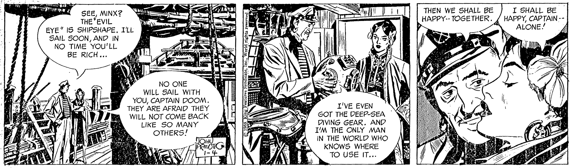 Comic book OCR: THEN WE SHALL BE HAPPY.- TOGETHER. I SHALL BE HAPPYCAPTAIN-- ALONE! SEEMINX? THE 'EVIL EYE" IS SHIPSHAPE. I'LL SAIL SOONAND IN NO TIME YOU'LL BE RICH ... NO ONE WILL SAIL WITH YOUCAPTAIN DOOM. THEY ARE AFRAID THEY WILL NOT COME BACK LIKE SO MANY OTHERS! I'VE EVEN GOT THE DEEP-SEA DIVING GEAR. AND I'M THE ONLY MAN IN THE WORLD WHO KNOWS WHERE TO USE IT... HON 1-4 THEN WE SHALL BE HAPPY.- TOGETHER. I SHALL BE HAPPYCAPTAIN-- ALONE! SEEMINX? THE 'EVIL EYE" IS SHIPSHAPE. I'LL SAIL SOONAND IN NO TIME YOU'LL BE RICH ... NO ONE WILL SAIL WITH YOUCAPTAIN DOOM. THEY ARE AFRAID THEY WILL NOT COME BACK LIKE SO MANY OTHERS! I'VE EVEN GOT THE DEEP-SEA DIVING GEAR. AND I'M THE ONLY MAN IN THE WORLD WHO KNOWS WHERE TO USE IT... HON 1-4