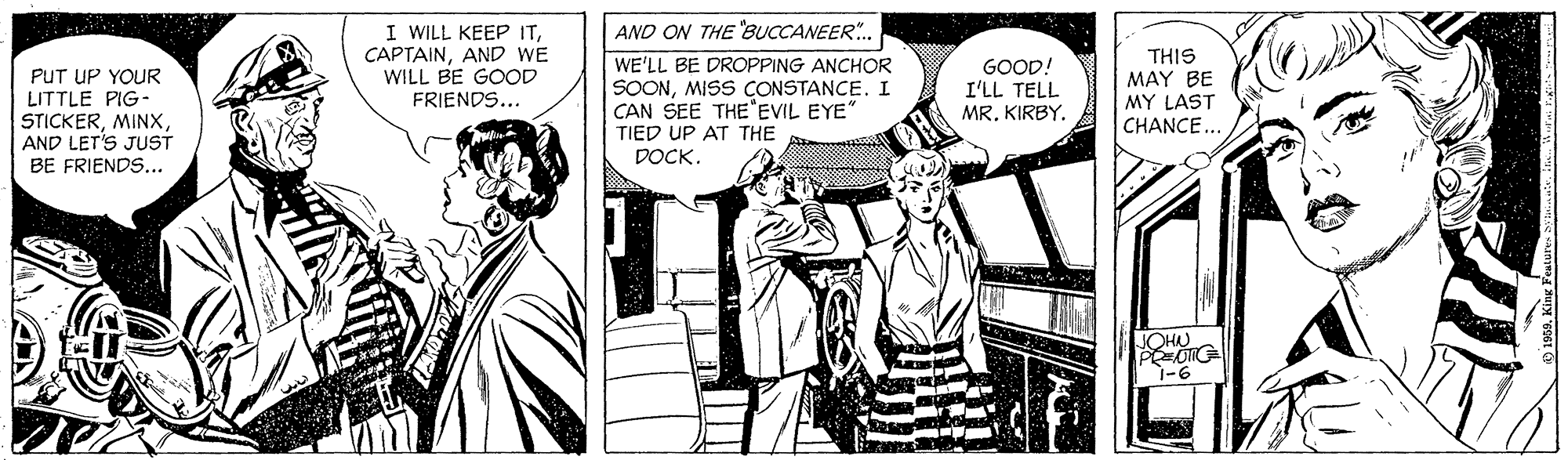 Illustration OCR: I WILL KEEP ITAND WE WILL BE GOOD FRIENDS... AND ON THE BUCCANEER. PUT UP YOUR LITTLE PIG- STICKERAND LET'S JUST BE FRIENDS... WE'LL BE DROPPING ANCHOR SOONMISS CONSTANCE. I CAN SEE THE EVIL EYE" GOOD! I'LL TELL MRKIRBY. THIS MAY BE MY LAST CHANCE.. TIED UP AT THE DOCK. JOHN 1-6 I WILL KEEP ITAND WE WILL BE GOOD FRIENDS... AND ON THE BUCCANEER. PUT UP YOUR LITTLE PIG- STICKERAND LET'S JUST BE FRIENDS... WE'LL BE DROPPING ANCHOR SOONMISS CONSTANCE. I CAN SEE THE EVIL EYE" GOOD! I'LL TELL MRKIRBY. THIS MAY BE MY LAST CHANCE.. TIED UP AT THE DOCK. JOHN 1-6
