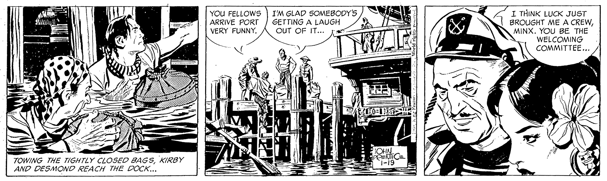 Fictional character OCR: YOU FELLOWS ARRIVE PORT VERY FUNNY. I'M GLAD SOMEBODY'S GETTING A LAUGH OUT OF IT... I THINK LUCK JUST BROUGHT ME A CREWMINX. YOU BE THE WELCOMING COMMITTEE... OHN TOWING THE TIGHTLY CLOSED BAGSKIRBY AND DESMOND REACH THE DOCK... 1-19 YOU FELLOWS ARRIVE PORT VERY FUNNY. I'M GLAD SOMEBODY'S GETTING A LAUGH OUT OF IT... I THINK LUCK JUST BROUGHT ME A CREWMINX. YOU BE THE WELCOMING COMMITTEE... OHN TOWING THE TIGHTLY CLOSED BAGSKIRBY AND DESMOND REACH THE DOCK... 1-19