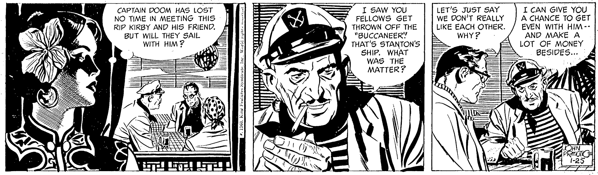 Drawing OCR: I SAW YOU FELLOWS GET THROWN OFF THE "BUCCANEER"! THAT'S STANTON'S SHIP. WHAT WAS THE MATTER? I CAN GIVE YOU A CHANCE TO GET EVEN WITH HIM-- AND MAKE A LOT OF MONEY BESIDES... LET'S JUST SAY WE DON'T REALLY LIKE EACH OTHER. WHY? ÇAPTAIN DOOM HAS LOST NO TIME IN MEETING THIS RIP KIRBY AND HIS FRIENDBUT WILL THEY SAIL WITH HIM? PREUTO 1-25 ???! I SAW YOU FELLOWS GET THROWN OFF THE "BUCCANEER"! THAT'S STANTON'S SHIP. WHAT WAS THE MATTER? I CAN GIVE YOU A CHANCE TO GET EVEN WITH HIM-- AND MAKE A LOT OF MONEY BESIDES... LET'S JUST SAY WE DON'T REALLY LIKE EACH OTHER. WHY? ÇAPTAIN DOOM HAS LOST NO TIME IN MEETING THIS RIP KIRBY AND HIS FRIENDBUT WILL THEY SAIL WITH HIM? PREUTO 1-25 ? ? ? !