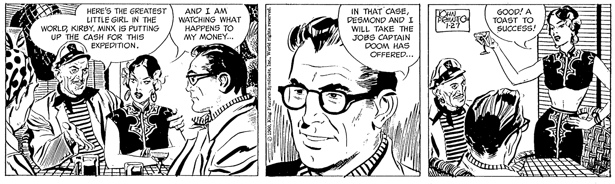 Black-and-white OCR: HERE'S THE GREATEST LITTLE GIRL IN THE WORLDKIRBY. MINX IS PUTTING UP THE CASH FOR THIS AND I AM WATCHING WHAT HAPPENS TO MY MONEY... IN THAT CASEDESMOND AND I WILL TAKE THE JOBS CAPTAIN DOOM HAS OFFERED... GOOD! A TOAST TO SUCCESS! HIN 1-27 EXPEDITION. O 1960World rights reserved. HERE'S THE GREATEST LITTLE GIRL IN THE WORLDKIRBY. MINX IS PUTTING UP THE CASH FOR THIS AND I AM WATCHING WHAT HAPPENS TO MY MONEY... IN THAT CASEDESMOND AND I WILL TAKE THE JOBS CAPTAIN DOOM HAS OFFERED... GOOD! A TOAST TO SUCCESS! HIN 1-27 EXPEDITION. O 1960King eatures SyndicuteWorld rights reserved.