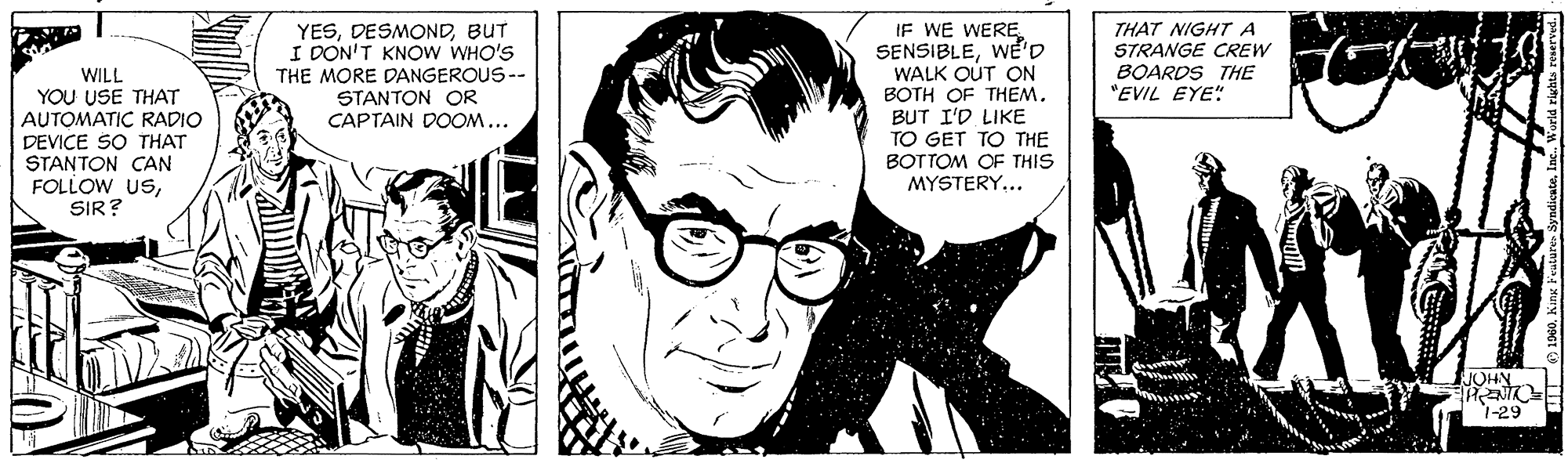 Art OCR: IF WE WERE SENSIBLEWE'D WALK OUT ON BOTH OF THEM. BUT I'D LIKE TO GET TO THE BOTTOM OF THIS MYSTERY... YESBUT I DON'T KNOW WHO'S THE MORE DANGEROUS -- STANTON OR CAPTAIN DOOM... THAT NIGHT A STRANGE CREW BOARDS THE "EVIL EYE" WILL YOU USE THAT AUTOMATIC RADIO DEVICE SO THAT STANTON CAN FOLLOW USSIR? JOHN 1-29 IF WE WERE SENSIBLEWE'D WALK OUT ON BOTH OF THEM. BUT I'D LIKE TO GET TO THE BOTTOM OF THIS MYSTERY... YESBUT I DON'T KNOW WHO'S THE MORE DANGEROUS -- STANTON OR CAPTAIN DOOM... THAT NIGHT A STRANGE CREW BOARDS THE "EVIL EYE" WILL YOU USE THAT AUTOMATIC RADIO DEVICE SO THAT STANTON CAN FOLLOW USSIR? JOHN 1-29