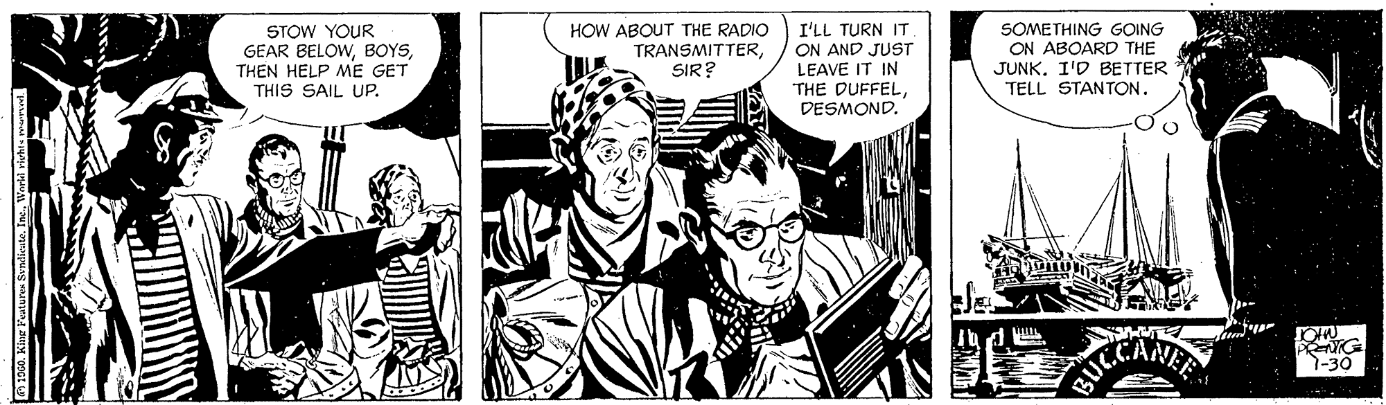 Comic book OCR: STOW YOUR GEAR BELOWTHEN HELP ME GET THIS SAIL UP. HOW ABOUT THE RADIO TRANSMITTERSIR? I'LL TURN IT ON AND JUST LEAVE IT IN THE DUFFELDESMOND. SOMETHING GOING ON ABOARD THE JUNKI'D BETTER TELL STANTON. 1-30 STOW YOUR GEAR BELOWTHEN HELP ME GET THIS SAIL UP. HOW ABOUT THE RADIO TRANSMITTERSIR? I'LL TURN IT ON AND JUST LEAVE IT IN THE DUFFELDESMOND. SOMETHING GOING ON ABOARD THE JUNKI'D BETTER TELL STANTON. 1-30